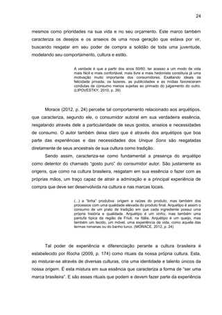 24
mesmos como prioridades na sua vida e no seu orçamento. Este marco também
caracteriza os desejos e os anseios de uma nova geração que estava por vir,
buscando resgatar em seu poder de compra a solidão de toda uma juventude,
modelando seu comportamento, cultura e estilo.
A verdade é que a partir dos anos 50/60, ter acesso a um modo de vida
mais fácil e mais confortável, mais livre e mais hedonista constituía já uma
motivação muito importante dos consumidores. Exaltando ideais da
felicidade privada, os lazeres, as publicidades e as mídias favoreceram
condutas de consumo menos sujeitas ao primado do julgamento do outro.
(LIPOVESTKY, 2010, p. 39)
Morace (2012, p. 24) percebe tal comportamento relacionado aos arquétipos,
que caracteriza, segundo ele, o consumidor autoral em sua verdadeira essência,
resgatando através dele a particularidade de seus gostos, anseios e necessidades
de consumo. O autor também deixa claro que é através dos arquétipos que boa
parte das experiências e das necessidades dos Unique Sons são resgatadas
diretamente de seus ancestrais de sua cultura como tradição.
Sendo assim, caracteriza-se como fundamental a presença do arquétipo
como detentor do chamado “gosto puro” do consumidor autor. São justamente as
origens, que como na cultura brasileira, resgatam em sua essência o fazer com as
próprias mãos, um traço capaz de atrair a admiração e a principal experiência de
compra que deve ser desenvolvida na cultura e nas marcas locais.
(...) a “linha” produtiva: origem e raízes do produto, mas também dos
processos com uma qualidade elevada do produto final. Arquétipo é assim o
consumo de um prato de tradição em que cada ingrediente possui uma
própria história e qualidade. Arquétipo é um vinho, mas também uma
pantufa típica da região de Friuli, na Itália. Arquétipo é um queijo, mas
também um tecido, um móvel, uma experiência de vida, como aquela das
termas romanas ou do banho turco. (MORACE, 2012, p. 24)
Tal poder de experiência e diferenciação perante a cultura brasileira é
estabelecido por Rocha (2009, p. 174) como rituais da nossa própria cultura. Esta,
ao misturar-se através de diversas culturas, cria uma identidade e talento únicos da
nossa origem. É esta mistura em sua essência que caracteriza a forma de “ser uma
marca brasileira”. E são esses rituais que podem e devem fazer parte da experiência
 