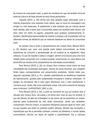 25
de compra do consumidor autor, a partir do momento em que ele também torna-se
parte da cultura e do fazer através de seus rituais particulares.
Tapscott (2010, p. 50) afirma que esta geração exige velocidade, pois a
Internet proporciona uma resposta muito rápida, seja na troca de mensagens com
amigos ou com pesquisas. É exatamente a esta resposta que as marcas devem
estar atentas, pois é assim que o consumidor espera ser recebido pela mesma, que
deve estar em todos os lugares, preparada para qualquer questionamento. E,
também, identificando oportunidades de mostrar o produto e de surpreender com as
diferentes formas de eficiência que as mesmas destacam-se diante do consumidor
autor.
Ao estudar mais a fundo o comportamento dos Unique Sons, Morace (2012,
p. 22) destaca que, para uma grande parte destes consumidores, as fontes
tradicionais de consumo e apresentação de um produto já se esgotaram. Seus
esforços, no que diz respeito a status e imagem, abriram uma lacuna para uma nova
relação deste consumidor com o próprio produto, preenchendo um vazio afetivo que
personifica as marcas como companheiras da vida destes consumidores.
Para Morace (2012, p. 24), os Unique Sons mostram sinais claros da nova
mentalidade das sociedades avançadas, através de raízes emotivas, que resgatam
fortes traços correspondentes aos pensamentos ancestrais. Gostos estes que,
segundo Lipovetsky (2012, p. 41), retratam perfeitamente as tendências modernas
do hiperconsumo, guiadas pela subjetividade emocional e critérios individuais. “O
apogeu da mercadoria não é valor signo diferencial, mas o valor experiencial, o
'consumo puro', lendo, não como significado social, mas como conjunto de serviços
para o indivíduo.” (LIPOVETSKY, 2007, p. 43)
Para Morace (2012, p. 64), a partir do momento em que um produto atrai a
atenção dos Unique Sons, ele passa a se tornar bem mais do que um produto. O
que ele oferece vai além da embalagem ou da marca, ele se personifica um anseio,
fazendo parte fundamental da vida deste consumidor, sendo seu verdadeiro
companheiro. Para os Unique, os aspectos intangíveis possuem igual ou maior valor
do que aqueles que todos os produtos podem oferecer. Através das sensações e
experiências que lhe é permitido conhecer, enchem de referência o mundo destes
consumidores, abrindo um leque de opções e possibilidades. Eis a natureza
 