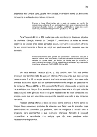 26
excêntrica dos Unique Sons, jovens filhos únicos, ou tratados como tal, buscando
companhia e realização por meio do consumo.
Eventos e lojas diferenciadas são a porta de acesso ao mundo de
exclusividade cotidiana. O seu gosto seletivo refere-se a uma experiência de
compra privilegiada, mesmo em relação a viabilidade do preço: as wonder
room são particularmente apreciadas. (MORACE, 2012, p. 64)
Para Tapscott (2010, p. 20), mudanças estão acontecendo devido as atitudes
da chamada “Geração Internet” ou “Geração Y”, modificando de todas as formas
possíveis os setores onde essas gerações atuam, convivem e consomem, através
de um comportamento e forma de exigir um posicionamento daqueles que os
atendem.
Como consumidores eles querem ser “prosumers”, coinovando produtos e
serviços com os seus fabricantes. O conceito de marca está mudando para
sempre por causa deles. No âmbito da família eles já mudaram o
relacionamento entre pais e filhos, pois são especialistas em algo realmente
importante: a Internet. (TAPSCOTT, 2010, p. 21)
Em seus estudos, Tapscott (2010, p. 56) concluiu que 71% dos jovens
preferiam ficar sem televisão do que sem Internet. Percebeu ainda que estes jovens
passam entre 8 e 33 horas por semana em frente ao computador, em suas mais
diversas atividades, sejam elas de compartilhamento entre amigos, de pesquisa ou
de consumo. Morace (2012, p. 64) explica tal fenômeno relacionando o mesmo às
características dos Unique Sons, quando afirma que a Internet é a principal fonte de
pesquisa para esta geração. Isso se dá pela necessidade de estar conectado aos
amigos, como que em uma vitrine que permite ostentar seu estilo e seu consumo
narcisista.
Tapscott (2010) reforça a ideia ao utilizar como exemplo a forma como os
Unique Sons consomem produtos da televisão sem fazer uso do aparelho, mas
selecionando os conteúdos que preferem, sem ser obrigados a assistir todo o
programa para acompanhar o que realmente interessa. Também é possível
compartilhar a experiência com amigos, que não mais precisam estar
necessariamente próximos.
 