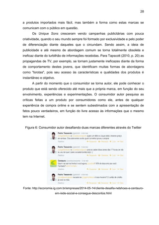 28
a produtos importados mais fácil, mas também a forma como estas marcas se
comunicam com o público em questão.
Os Unique Sons cresceram vendo campanhas publicitárias com pouca
criatividade, quando o seu mundo sempre foi formado por exclusividade e pelo poder
de diferenciação diante daqueles que o circundam. Sendo assim, a ideia de
publicidade e até mesmo de abordagem comum se torna totalmente obsoleta e
ineficaz diante do turbilhão de informações recebidas. Para Tapscott (2010, p. 20) as
propagandas de TV, por exemplo, se tornam justamente ineficazes diante da forma
de comportamento destes jovens, que identificam muitas formas de abordagens
como "lorotas", pois seu acesso às características e qualidades dos produtos é
instantâneo e objetivo.
A partir do momento que o consumidor se torna autor, ele pode conhecer o
produto que está sendo oferecido até mais que a própria marca, em função do seu
envolvimento, experiências e experimentações. O consumidor autor pesquisa as
críticas feitas a um produto por consumidores como ele, antes de qualquer
experiência de compra online e se sentem subestimados com a apresentação de
fatos pouco verdadeiros, em função do livre acesso às informações que o mesmo
tem na Internet.
Figura 6: Consumidor autor desafiando duas marcas diferentes através do Twitter
Fonte: http://economia.ig.com.br/empresas/2014-05-14/cliente-desafia-netshoes-e-centauro-
em-rede-social-e-consegue-descontos.html
 