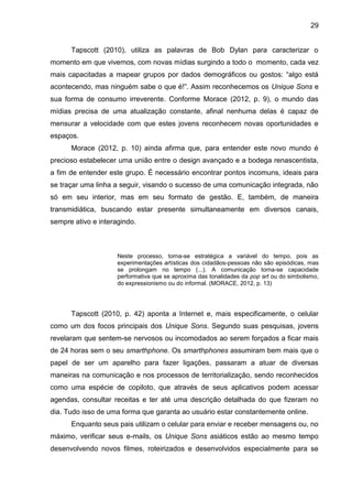 29
Tapscott (2010), utiliza as palavras de Bob Dylan para caracterizar o
momento em que vivemos, com novas mídias surgindo a todo o momento, cada vez
mais capacitadas a mapear grupos por dados demográficos ou gostos: “algo está
acontecendo, mas ninguém sabe o que é!”. Assim reconhecemos os Unique Sons e
sua forma de consumo irreverente. Conforme Morace (2012, p. 9), o mundo das
mídias precisa de uma atualização constante, afinal nenhuma delas é capaz de
mensurar a velocidade com que estes jovens reconhecem novas oportunidades e
espaços.
Morace (2012, p. 10) ainda afirma que, para entender este novo mundo é
precioso estabelecer uma união entre o design avançado e a bodega renascentista,
a fim de entender este grupo. É necessário encontrar pontos incomuns, ideais para
se traçar uma linha a seguir, visando o sucesso de uma comunicação integrada, não
só em seu interior, mas em seu formato de gestão. E, também, de maneira
transmidiática, buscando estar presente simultaneamente em diversos canais,
sempre ativo e interagindo.
Neste processo, torna-se estratégica a variável do tempo, pois as
experimentações artísticas dos cidadãos-pessoas não são episódicas, mas
se prolongam no tempo (...). A comunicação torna-se capacidade
performativa que se aproxima das tonalidades da pop art ou do simbolismo,
do expressionismo ou do informal. (MORACE, 2012, p. 13)
Tapscott (2010, p. 42) aponta a Internet e, mais especificamente, o celular
como um dos focos principais dos Unique Sons. Segundo suas pesquisas, jovens
revelaram que sentem-se nervosos ou incomodados ao serem forçados a ficar mais
de 24 horas sem o seu smarthphone. Os smarthphones assumiram bem mais que o
papel de ser um aparelho para fazer ligações, passaram a atuar de diversas
maneiras na comunicação e nos processos de territorialização, sendo reconhecidos
como uma espécie de copiloto, que através de seus aplicativos podem acessar
agendas, consultar receitas e ter até uma descrição detalhada do que fizeram no
dia. Tudo isso de uma forma que garanta ao usuário estar constantemente online.
Enquanto seus pais utilizam o celular para enviar e receber mensagens ou, no
máximo, verificar seus e-mails, os Unique Sons asiáticos estão ao mesmo tempo
desenvolvendo novos filmes, roteirizados e desenvolvidos especialmente para se
 