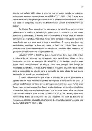 30
assistir pelo celular. Além disso, é com ele que compram comida em máquinas
automáticas e pagam a passagem do trem (TAPSCOTT, 2010, p. 64). O autor ainda
destaca que 96% dos jovens japoneses usam o aparelho constantemente, número
que pode ser comparado aos 78% dos brasileiros que utilizam a Internet através do
celular.
Os Unique Sons encontram na inovação e na experiência proporcionada
pelas marcas a sua forma de fidelização, pois a partir do momento que uma marca
conquista o consumidor, o mesmo não só acompanha a marca onde ela estiver,
comprando o seu produto, mas utiliza meios, como as redes sociais, para espalhar a
experiência que teve para seus amigos e seguidores. O mesmo acontece com
experiências negativas e leva em conta o fato dos Unique Sons serem
caracterizados como disseminadores de tendências, servindo como referência no
grupo em que convivem e na sua própria família.
Lipovetsky (2007, p. 39) afirma que as novas formas de se fazer mídia evitam
o julgamento de terceiros, os convidando para experiências felizes e bem-
humoradas, um culto ao bem-estar. Morace (2012, p. 21) também identifica estes
traços como comportamento do Unique Sons, uma geração com desejo de
mobilidade exploradora, onde os jovens crescidos realizam o seu sonho de liberdade
sem a necessidade de vínculo para a conclusão de cada etapa de sua eterna
exploração por tecnologias e conhecimento.
É deste comportamento que surge a vontade de quebrar paradigmas e
apostar em um novo modelos de gestão de negócios e de qualidade de vida. Os
valores estabelecidos por estes jovens como prioridade em suas vidas nunca antes
foram vistos por outras gerações. Como se não bastasse, a Internet os possibilitou
compartilhar todo esse conhecimento como que em uma vitrine, afinal, os Unique
Sons adoram destacar suas virtudes (MORACE, 2012, p. 63). “Estes jovens estão
remodelando todas as instituições da vida moderna, do local de trabalho ao
mercado, da política à educação, até chegarem à estrutura básica representada pela
família.” (TAPSCOTT, 2010, p. 20)
 
