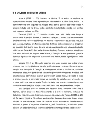 31
3 O UNIVERSO DOS FILHOS ÚNICOS
Morace (2012, p. 63) destaca os Unique Sons entre os núcleos de
consumidores autorais como egocêntricos, narcisistas e, é claro, consumistas. Tal
comportamento tem, segundo ele, relação direta com a geração dos filhos únicos. A
origem de tudo está na China, onde o controle da natalidade é rígido com famílias
que possuem mais de um filho.
Tapscott (2010, p. 27) também explica este fator, indo mais longe e
visualizando a geração anterior, a chamada “Geração X”. Filhos dos Baby Boomers,
encontram uma situação econômica em declínio se comparada àquela dos pais, que
por sua vez, implicou em famílias repletas de filhos. Estes cresceram, e chegaram
ao mercado de trabalho todos de uma só vez, ocasionando uma situação instável e
difícil para a Geração X. Sem as facilidades dos Baby Boomers e sem as tecnologias
que ainda estavam por vir para a Geração Y, a Geração X teve que conter gastos e
começar a pensar em ter poucos ou nenhum filho. Assim, nasce a geração dos filhos
únicos.
Morace (2012, p. 63) pode observar em seus estudos que estes jovens
crescem com oportunidades de escolha e até mesmo de consumo diferenciadas em
relação aos seus pais. A Geração X preocupou-se em ter o máximo de condições
financeiras e recursos para que os seus filhos pudessem competir no mercado com
aquela disputa acirrada que tiveram que vivenciar. Desse modo, a Geração Y cursa
o ensino superior e com isso chega ao mercado de trabalho com um poder de
compra maior que o de seus pais. Porém, também com uma impressão diferenciada
quanto ao valor agregado dos produtos, bem como com a experiência de compra.
Esta geração não se importa em trabalhar duro, conforme seus pais o
fizeram, porém exige ser feliz intensamente e a todo o momento, inclusive no
trabalho e nos momentos de compra, segundo as palavras de Tapscott (2010, p. 28).
Já Canevacci (2005, p. 23), reforça as dimensões do poder de compra destes jovens
através de sua afirmação: “antes de tornar-se adulto, entrando no mundo sério do
trabalho, o jovem é tal porque consome. E, pela primeira vez, o consumo juvenil
adquire um papel central que se amplia concentricamente para toda a sociedade.”
 