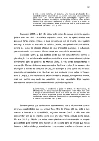 32
O mito é uma narrativa, um discurso, uma maneira privilegiada de a
sociedade exprimir seu modo de ser. Assim é uma das principais formas
pelas quais uma cultura elabora suas contradições, exprime seus
paradoxos, dúvidas e inquietações. O mito pode assumir a forma de uma
narrativa que fala sobre a existência, o cosmos, o certo e o errado, as
normas de comportamento, ações e modos de viver a vida ou relacionar
socialmente. (MORACE, 2012, p. 166)
Canevacci (2005, p. 24) não atribui este poder de compra somente àqueles
jovens que têm uma capacidade aquisitiva maior, mas às oportunidades que
possuem tendo menos irmãos e mais investimento em si próprio. Eles buscam
emprego e entram no mercado de trabalho, porém, pela primeira vez na história,
jovens de todas as classes afastam-se das profissões agrícolas e industriais,
permitindo assim um consumo diferenciado e, em sua maioria, exacerbado.
Canevacci (2005, p. 30) destaca ainda que tal comportamento permite a
globalização dos trabalhos relacionados à criatividade, o que assemelha sua opinião
diretamente com as palavras de Morace (2012, p. 63), ainda caracterizando o
consumidor Unique. Atribui-se a necessidade e facilidade criativa à forma como eles
enxergam o mundo do consumo. O luxo, por exemplo, é visto como uma de suas
principais necessidades, mas não luxo em sua essência como todos conhecem.
Para o Unique, o luxo representa a exclusividade e o excesso, não apenas o melhor,
mas um melhor que pode ser ostentado em sua identidade. Eles buscam
eternamente sentir-se únicos no sentido mais profundo da palavra.
Evidentemente, o esnobismo, o gosto de brilhar, de classificar-se, de
diferenciar-se não desapareceram de modo algum, porém não é mais tanto
o desejo de reconhecimento social que serve de base ao tropismo em
direção às marcas superiores quanto ao prazer narcísico de sentir uma
distância em relação à maioria, beneficiando-se de uma imagem positiva de
si para si. (LIPOVETSKI, 2007, p. 47)
Entre os pontos que se destacam neste encontro com a informação e com as
diversas possibilidades que os Unique Sons têm de chegar até ela, está o livre
acesso a Internet e a necessidade, segundo Morace (2012, p. 64), que este
consumidor tem de se mostrar como que em uma vitrine, através deste canal.
Morace (2012, p. 64) diz que estes jovens precisam da interação com os amigos
possibilitada pela Internet para manter-se em contato com os irmãos que nunca
tiveram e, indo mais longe, quando estes consumidores envelhecem buscam tornar-
 