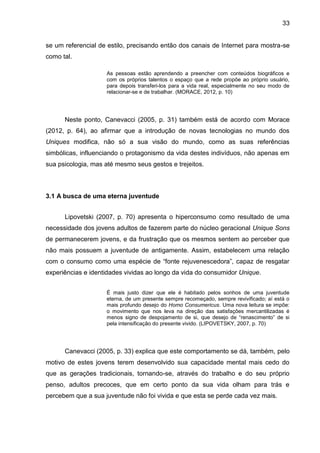 33
se um referencial de estilo, precisando então dos canais de Internet para mostra-se
como tal.
As pessoas estão aprendendo a preencher com conteúdos biográficos e
com os próprios talentos o espaço que a rede propõe ao próprio usuário,
para depois transferi-los para a vida real, especialmente no seu modo de
relacionar-se e de trabalhar. (MORACE, 2012, p. 10)
Neste ponto, Canevacci (2005, p. 31) também está de acordo com Morace
(2012, p. 64), ao afirmar que a introdução de novas tecnologias no mundo dos
Uniques modifica, não só a sua visão do mundo, como as suas referências
simbólicas, influenciando o protagonismo da vida destes indivíduos, não apenas em
sua psicologia, mas até mesmo seus gestos e trejeitos.
3.1 A busca de uma eterna juventude
Lipovetski (2007, p. 70) apresenta o hiperconsumo como resultado de uma
necessidade dos jovens adultos de fazerem parte do núcleo geracional Unique Sons
de permanecerem jovens, e da frustração que os mesmos sentem ao perceber que
não mais possuem a juventude de antigamente. Assim, estabelecem uma relação
com o consumo como uma espécie de “fonte rejuvenescedora”, capaz de resgatar
experiências e identidades vividas ao longo da vida do consumidor Unique.
É mais justo dizer que ele é habitado pelos sonhos de uma juventude
eterna, de um presente sempre recomeçado, sempre revivificado; aí está o
mais profundo desejo do Homo Consumericus. Uma nova leitura se impõe:
o movimento que nos leva na direção das satisfações mercantilizadas é
menos signo de despojamento de si, que desejo de “renascimento” de si
pela intensificação do presente vivido. (LIPOVETSKY, 2007, p. 70)
Canevacci (2005, p. 33) explica que este comportamento se dá, também, pelo
motivo de estes jovens terem desenvolvido sua capacidade mental mais cedo do
que as gerações tradicionais, tornando-se, através do trabalho e do seu próprio
penso, adultos precoces, que em certo ponto da sua vida olham para trás e
percebem que a sua juventude não foi vivida e que esta se perde cada vez mais.
 