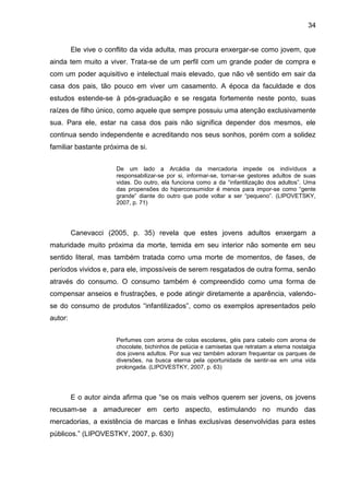 34
Ele vive o conflito da vida adulta, mas procura enxergar-se como jovem, que
ainda tem muito a viver. Trata-se de um perfil com um grande poder de compra e
com um poder aquisitivo e intelectual mais elevado, que não vê sentido em sair da
casa dos pais, tão pouco em viver um casamento. A época da faculdade e dos
estudos estende-se à pós-graduação e se resgata fortemente neste ponto, suas
raízes de filho único, como aquele que sempre possuiu uma atenção exclusivamente
sua. Para ele, estar na casa dos pais não significa depender dos mesmos, ele
continua sendo independente e acreditando nos seus sonhos, porém com a solidez
familiar bastante próxima de si.
De um lado a Arcádia da mercadoria impede os indivíduos a
responsabilizar-se por si, informar-se, tornar-se gestores adultos de suas
vidas. Do outro, ela funciona como a da “infantilização dos adultos”. Uma
das propensões do hiperconsumidor é menos para impor-se como “gente
grande” diante do outro que pode voltar a ser “pequeno”. (LIPOVETSKY,
2007, p. 71)
Canevacci (2005, p. 35) revela que estes jovens adultos enxergam a
maturidade muito próxima da morte, temida em seu interior não somente em seu
sentido literal, mas também tratada como uma morte de momentos, de fases, de
períodos vividos e, para ele, impossíveis de serem resgatados de outra forma, senão
através do consumo. O consumo também é compreendido como uma forma de
compensar anseios e frustrações, e pode atingir diretamente a aparência, valendo-
se do consumo de produtos “infantilizados”, como os exemplos apresentados pelo
autor:
Perfumes com aroma de colas escolares, géis para cabelo com aroma de
chocolate, bichinhos de pelúcia e camisetas que retratam a eterna nostalgia
dos jovens adultos. Por sua vez também adoram frequentar os parques de
diversões, na busca eterna pela oportunidade de sentir-se em uma vida
prolongada. (LIPOVESTKY, 2007, p. 63)
E o autor ainda afirma que “se os mais velhos querem ser jovens, os jovens
recusam-se a amadurecer em certo aspecto, estimulando no mundo das
mercadorias, a existência de marcas e linhas exclusivas desenvolvidas para estes
públicos.” (LIPOVESTKY, 2007, p. 630)
 