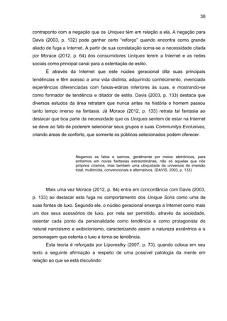 36
contraponto com a negação que os Uniques têm em relação a ela. A negação para
Davis (2003, p. 132) pode ganhar certo “reforço” quando encontra como grande
aliado de fuga a Internet. A partir de sua constatação soma-se a necessidade citada
por Morace (2012, p. 64) dos consumidores Uniques terem a Internet e as redes
sociais como principal canal para a ostentação de estilo.
É através da Internet que este núcleo geracional dita suas principais
tendências e têm acesso a uma vida distinta, adquirindo conhecimento, vivenciado
experiências diferenciadas com faixas-etárias inferiores às suas, e mostrando-se
como formador de tendência e ditador de estilo. Davis (2003, p. 133) destaca que
diversos estudos da área retratam que nunca antes na história o homem passou
tanto tempo imerso na fantasia. Já Morace (2012, p. 133) retrata tal fantasia ao
destacar que boa parte da necessidade que os Uniques sentem de estar na Internet
se deve ao fato de poderem selecionar seus grupos e suas Communitys Exclusives,
criando áreas de conforto, que somente os públicos selecionados podem oferecer.
Negamos os fatos e saímos, geralmente por meios eletrônicos, para
entramos em novas fantasias extraordinárias, não só aquelas que nós
próprios criamos, mas também uma ubiquidade de universos de imersão
total, multimídia, convencionais e alternativos. (DAVIS, 2003, p. 133)
Mais uma vez Morace (2012, p. 64) entra em concordância com Davis (2003,
p. 133) ao destacar esta fuga no comportamento dos Unique Sons como uma de
suas fontes de luxo. Segundo ele, o núcleo geracional enxerga a Internet como mais
um dos seus acessórios de luxo, por nela ser permitido, através da sociedade,
ostentar cada ponto da personalidade como tendência e como protagonista do
natural narcisismo e exibicionismo, caracterizando assim a natureza excêntrica e o
personagem que ostenta o luxo e torna-se tendência.
Esta teoria é reforçada por Lipovestky (2007, p. 73), quando coloca em seu
texto a seguinte afirmação a respeito de uma possível patologia da mente em
relação ao que se está discutindo:
 