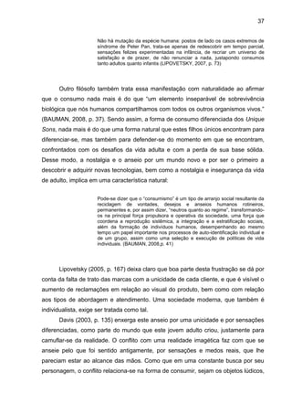 37
Não há mutação da espécie humana: postos de lado os casos extremos de
síndrome de Peter Pan, trata-se apenas de redescobrir em tempo parcial,
sensações felizes experimentadas na infância, de recriar um universo de
satisfação e de prazer, de não renunciar a nada, justapondo consumos
tanto adultos quanto infantis (LIPOVETSKY, 2007, p. 73)
Outro filósofo também trata essa manifestação com naturalidade ao afirmar
que o consumo nada mais é do que “um elemento inseparável de sobrevivência
biológica que nós humanos compartilhamos com todos os outros organismos vivos.”
(BAUMAN, 2008, p. 37). Sendo assim, a forma de consumo diferenciada dos Unique
Sons, nada mais é do que uma forma natural que estes filhos únicos encontram para
diferenciar-se, mas também para defender-se do momento em que se encontram,
confrontados com os desafios da vida adulta e com a perda de sua base sólida.
Desse modo, a nostalgia e o anseio por um mundo novo e por ser o primeiro a
descobrir e adquirir novas tecnologias, bem como a nostalgia e insegurança da vida
de adulto, implica em uma característica natural:
Pode-se dizer que o “consumismo” é um tipo de arranjo social resultante da
reciclagem de vontades, desejos e anseios humanos rotineiros,
permanentes e, por assim dizer, “neutros quanto ao regime”, transformando-
os na principal força propulsora e operativa da sociedade, uma força que
coordena a reprodução sistêmica, a integração e a estratificação sociais,
além da formação de indivíduos humanos, desempenhando ao mesmo
tempo um papel importante nos processos de auto-identificação individual e
de um grupo, assim como uma seleção e execução de políticas de vida
individuais. (BAUMAN, 2008,p. 41)
Lipovetsky (2005, p. 167) deixa claro que boa parte desta frustração se dá por
conta da falta de trato das marcas com a unicidade de cada cliente, e que é visível o
aumento de reclamações em relação ao visual do produto, bem como com relação
aos tipos de abordagem e atendimento. Uma sociedade moderna, que também é
individualista, exige ser tratada como tal.
Davis (2003, p. 135) enxerga este anseio por uma unicidade e por sensações
diferenciadas, como parte do mundo que este jovem adulto criou, justamente para
camuflar-se da realidade. O conflito com uma realidade imagética faz com que se
anseie pelo que foi sentido antigamente, por sensações e medos reais, que lhe
pareciam estar ao alcance das mãos. Como que em uma constante busca por seu
personagem, o conflito relaciona-se na forma de consumir, sejam os objetos lúdicos,
 