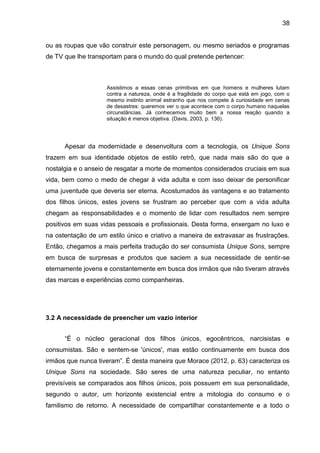 38
ou as roupas que vão construir este personagem, ou mesmo seriados e programas
de TV que lhe transportam para o mundo do qual pretende pertencer:
Assistimos a essas cenas primitivas em que homens e mulheres lutam
contra a natureza, onde é a fragilidade do corpo que está em jogo, com o
mesmo instinto animal estranho que nos compete à curiosidade em cenas
de desastres: queremos ver o que acontece com o corpo humano naquelas
circunstâncias. Já conhecemos muito bem a nossa reação quando a
situação é menos objetiva. (Davis, 2003, p. 136).
Apesar da modernidade e desenvoltura com a tecnologia, os Unique Sons
trazem em sua identidade objetos de estilo retrô, que nada mais são do que a
nostalgia e o anseio de resgatar a morte de momentos considerados cruciais em sua
vida, bem como o medo de chegar à vida adulta e com isso deixar de personificar
uma juventude que deveria ser eterna. Acostumados às vantagens e ao tratamento
dos filhos únicos, estes jovens se frustram ao perceber que com a vida adulta
chegam as responsabilidades e o momento de lidar com resultados nem sempre
positivos em suas vidas pessoais e profissionais. Desta forma, enxergam no luxo e
na ostentação de um estilo único e criativo a maneira de extravasar as frustrações.
Então, chegamos a mais perfeita tradução do ser consumista Unique Sons, sempre
em busca de surpresas e produtos que saciem a sua necessidade de sentir-se
eternamente jovens e constantemente em busca dos irmãos que não tiveram através
das marcas e experiências como companheiras.
3.2 A necessidade de preencher um vazio interior
“É o núcleo geracional dos filhos únicos, egocêntricos, narcisistas e
consumistas. São e sentem-se 'únicos', mas estão continuamente em busca dos
irmãos que nunca tiveram”. É desta maneira que Morace (2012, p. 63) caracteriza os
Unique Sons na sociedade. São seres de uma natureza peculiar, no entanto
previsíveis se comparados aos filhos únicos, pois possuem em sua personalidade,
segundo o autor, um horizonte existencial entre a mitologia do consumo e o
familismo de retorno. A necessidade de compartilhar constantemente e a todo o
 