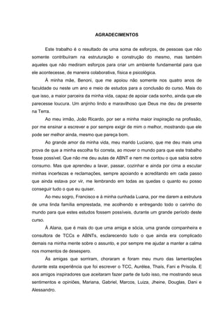 AGRADECIMENTOS
Este trabalho é o resultado de uma soma de esforços, de pessoas que não
somente contribuíram na estruturação e construção do mesmo, mas também
aqueles que não mediram esforços para criar um ambiente fundamental para que
ele acontecesse, de maneira colaborativa, física e psicológica.
À minha mãe, Benoni, que me apoiou não somente nos quatro anos de
faculdade ou neste um ano e meio de estudos para a conclusão do curso. Mais do
que isso, a maior parceira da minha vida, capaz de apoiar cada sonho, ainda que ele
parecesse loucura. Um anjinho lindo e maravilhoso que Deus me deu de presente
na Terra.
Ao meu irmão, João Ricardo, por ser a minha maior inspiração na profissão,
por me ensinar a escrever e por sempre exigir de mim o melhor, mostrando que ele
pode ser melhor ainda, mesmo que pareça bom.
Ao grande amor da minha vida, meu marido Luciano, que me deu mais uma
prova de que a minha escolha foi correta, ao mover o mundo para que este trabalho
fosse possível. Que não me deu aulas de ABNT e nem me contou o que sabia sobre
consumo. Mas que aprendeu a lavar, passar, cozinhar e ainda por cima a escutar
minhas incertezas e reclamações, sempre apoiando e acreditando em cada passo
que ainda estava por vir, me lembrando em todas as quedas o quanto eu posso
conseguir tudo o que eu quiser.
Ao meu sogro, Francisco e à minha cunhada Luana, por me darem a estrutura
de uma linda família emprestada, me acolhendo e entregando todo o carinho do
mundo para que estes estudos fossem possíveis, durante um grande período deste
curso.
À Alana, que é mais do que uma amiga e sócia, uma grande companheira e
consultora de TCCs e ABNTs, esclarecendo tudo o que ainda era complicado
demais na minha mente sobre o assunto, e por sempre me ajudar a manter a calma
nos momentos de desespero.
Às amigas que sorriram, choraram e foram meu muro das lamentações
durante esta experiência que foi escrever o TCC, Aurélea, Thaís, Fani e Priscila. E
aos amigos inspiradores que aceitaram fazer parte de tudo isso, me mostrando seus
sentimentos e opiniões, Mariana, Gabriel, Marcos, Luiza, Jheine, Douglas, Dani e
Alessandro.
 