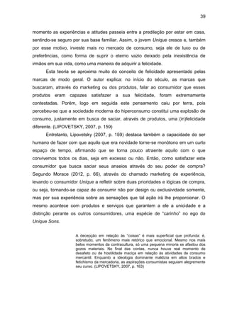 39
momento as experiências e atitudes passeia entre a predileção por estar em casa,
sentindo-se seguro por sua base familiar. Assim, o jovem Unique cresce e, também
por esse motivo, investe mais no mercado de consumo, seja ele de luxo ou de
preferências, como forma de suprir o eterno vazio deixado pela inexistência de
irmãos em sua vida, como uma maneira de adquirir a felicidade.
Esta teoria se aproxima muito do conceito de felicidade apresentado pelas
marcas de modo geral. O autor explica: no início do século, as marcas que
buscaram, através do marketing ou dos produtos, falar ao consumidor que esses
produtos eram capazes satisfazer a sua felicidade, foram extremamente
contestadas. Porém, logo em seguida este pensamento caiu por terra, pois
percebeu-se que a sociedade moderna do hiperconsumo constitui uma explosão de
consumo, justamente em busca de saciar, através de produtos, uma (in)felicidade
diferente. (LIPOVETSKY, 2007, p. 159)
Entretanto, Lipovetsky (2007, p. 159) destaca também a capacidade do ser
humano de fazer com que aquilo que era novidade torne-se monótono em um curto
espaço de tempo, afirmando que se torna pouco atraente aquilo com o que
convivemos todos os dias, seja em excesso ou não. Então, como satisfazer este
consumidor que busca saciar seus anseios através do seu poder de compra?
Segundo Morace (2012, p. 66), através do chamado marketing de experiência,
levando o consumidor Unique a refletir sobre duas prioridades e lógicas de compra,
ou seja, tornando-se capaz de consumir não por design ou exclusividade somente,
mas por sua experiência sobre as sensações que tal ação irá lhe proporcionar. O
mesmo acontece com produtos e serviços que garantem a ele a unicidade e a
distinção perante os outros consumidores, uma espécie de “carinho” no ego do
Unique Sons.
A decepção em relação às “coisas” é mais superficial que profunda: é,
sobretudo, um fenômeno mais retórico que emocional. Mesmo nos mais
belos momentos da contracultura, só uma pequena minoria se afastou dos
gozos materiais. No final das contas, nunca houve real momento de
desafeto ou de hostilidade maciça em relação às atividades de consumo
mercantil. Enquanto a ideologia dominante maldizia em altos brados e
fetichismo da mercadoria, as aspirações consumistas seguiam alegremente
seu curso. (LIPOVETSKY, 2007, p. 163)
 