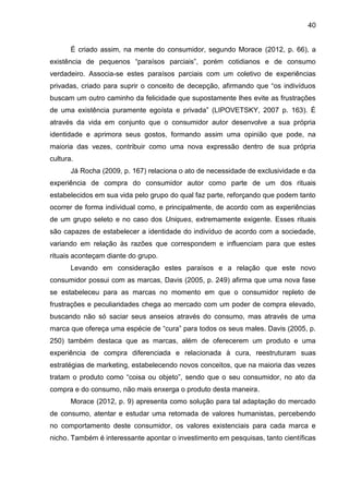 40
É criado assim, na mente do consumidor, segundo Morace (2012, p. 66), a
existência de pequenos “paraísos parciais”, porém cotidianos e de consumo
verdadeiro. Associa-se estes paraísos parciais com um coletivo de experiências
privadas, criado para suprir o conceito de decepção, afirmando que “os indivíduos
buscam um outro caminho da felicidade que supostamente lhes evite as frustrações
de uma existência puramente egoísta e privada” (LIPOVETSKY, 2007 p. 163). É
através da vida em conjunto que o consumidor autor desenvolve a sua própria
identidade e aprimora seus gostos, formando assim uma opinião que pode, na
maioria das vezes, contribuir como uma nova expressão dentro de sua própria
cultura.
Já Rocha (2009, p. 167) relaciona o ato de necessidade de exclusividade e da
experiência de compra do consumidor autor como parte de um dos rituais
estabelecidos em sua vida pelo grupo do qual faz parte, reforçando que podem tanto
ocorrer de forma individual como, e principalmente, de acordo com as experiências
de um grupo seleto e no caso dos Uniques, extremamente exigente. Esses rituais
são capazes de estabelecer a identidade do indivíduo de acordo com a sociedade,
variando em relação às razões que correspondem e influenciam para que estes
rituais aconteçam diante do grupo.
Levando em consideração estes paraísos e a relação que este novo
consumidor possui com as marcas, Davis (2005, p. 249) afirma que uma nova fase
se estabeleceu para as marcas no momento em que o consumidor repleto de
frustrações e peculiaridades chega ao mercado com um poder de compra elevado,
buscando não só saciar seus anseios através do consumo, mas através de uma
marca que ofereça uma espécie de “cura” para todos os seus males. Davis (2005, p.
250) também destaca que as marcas, além de oferecerem um produto e uma
experiência de compra diferenciada e relacionada à cura, reestruturam suas
estratégias de marketing, estabelecendo novos conceitos, que na maioria das vezes
tratam o produto como “coisa ou objeto”, sendo que o seu consumidor, no ato da
compra e do consumo, não mais enxerga o produto desta maneira.
Morace (2012, p. 9) apresenta como solução para tal adaptação do mercado
de consumo, atentar e estudar uma retomada de valores humanistas, percebendo
no comportamento deste consumidor, os valores existenciais para cada marca e
nicho. Também é interessante apontar o investimento em pesquisas, tanto científicas
 