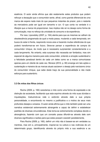42
essência. O autor ainda afirma que são exatamente estes produtos que podem
reforçar a decepção que o consumidor sente, afinal, como grande diferencial de uma
marca ele espera nada mais do que pequenos instantes de prazer, pois o restante
da mercadoria pode ser igual em tamanho e cor. O que conta na verdade é o
lifestyle que a marca irá proporcionar. Isso implica não só no desejo como forma de
comunicação, mas no reforço da unicidade do consumo e da experiência.
Por isso, Lipovetsky (2007, p. 164) atenta para que as mesmas se valham da
obsolescência programada da qual a moda passa, mudando a cada temporada, em
busca do estar à frente, respirando novos ares e trazendo muitas referências do que
poderá transformar-se em futuro. Deve-se pensar a experiência de compra do
consumidor Unique, de modo que é necessário surpreender constantemente e a
cada lançamento. No entanto, esta surpresa não necessita ser fantástica, mas sim
especial de alguma maneira para este consumidor, entendo a emoção sustentável e
a felicidade paradoxal dentro de cada um deles como se a marca comunicasse
apenas para um cliente de cada vez. Morace (2012, p. 66) enxerga em tais ações a
sustentação e maneira de as marcas atuais saciarem o desejo pelo narcisismo único
do consumidor Unique, que sabe deste traço da sua personalidade e não mede
esforços para sustentá-lo.
3.3 Os mitos dos filhos únicos
Rocha (2009, p. 166) caracteriza o mito como uma forma de expressão e de
distinção da sociedade, facilitando que esta exprima através do mito suas dúvidas e
inquietações, traduzindo-se nele e exibindo através dele a sua própria
personalidade, e encontrando no mesmo a justificativa e o motivo de seus mais
profundos desejos e anseios. O autor ainda afirma que o mito também pode ser uma
narrativa existencial extremamente abrangente e capaz de definir e estabelecer
padrões de diversas circunstâncias. Esta torna-se extremamente complexa devido a
abrangência, fazendo com que um conceito possa difundir-se através dele com
diversos significados e razões para que estes possam coexistir paralelamente.
Para Rocha (2009, p. 166), definir um mito não é basear-se em verdades ou
mentiras, mas sim e, principalmente, inspirar-se na cultura e nas vivências de um
determinado grupo, identificando através do próprio mito a sua essência e as
 