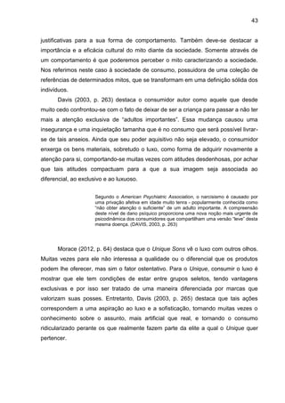 43
justificativas para a sua forma de comportamento. Também deve-se destacar a
importância e a eficácia cultural do mito diante da sociedade. Somente através de
um comportamento é que poderemos perceber o mito caracterizando a sociedade.
Nos referimos neste caso à sociedade de consumo, possuidora de uma coleção de
referências de determinados mitos, que se transformam em uma definição sólida dos
indivíduos.
Davis (2003, p. 263) destaca o consumidor autor como aquele que desde
muito cedo confrontou-se com o fato de deixar de ser a criança para passar a não ter
mais a atenção exclusiva de “adultos importantes”. Essa mudança causou uma
insegurança e uma inquietação tamanha que é no consumo que será possível livrar-
se de tais anseios. Ainda que seu poder aquisitivo não seja elevado, o consumidor
enxerga os bens materiais, sobretudo o luxo, como forma de adquirir novamente a
atenção para si, comportando-se muitas vezes com atitudes desdenhosas, por achar
que tais atitudes compactuam para a que a sua imagem seja associada ao
diferencial, ao exclusivo e ao luxuoso.
Segundo o American Psychiatric Association, o narcisismo é causado por
uma privação afetiva em idade muito tenra - popularmente conhecida como
“não obter atenção o suficiente” de um adulto importante. A compreensão
deste nível de dano psíquico proporciona uma nova noção mais urgente de
psicodinâmica dos consumidores que compartilham uma versão “leve” desta
mesma doença. (DAVIS, 2003, p. 263)
Morace (2012, p. 64) destaca que o Unique Sons vê o luxo com outros olhos.
Muitas vezes para ele não interessa a qualidade ou o diferencial que os produtos
podem lhe oferecer, mas sim o fator ostentativo. Para o Unique, consumir o luxo é
mostrar que ele tem condições de estar entre grupos seletos, tendo vantagens
exclusivas e por isso ser tratado de uma maneira diferenciada por marcas que
valorizam suas posses. Entretanto, Davis (2003, p. 265) destaca que tais ações
correspondem a uma aspiração ao luxo e a sofisticação, tornando muitas vezes o
conhecimento sobre o assunto, mais artificial que real, e tornando o consumo
ridicularizado perante os que realmente fazem parte da elite a qual o Unique quer
pertencer.
 