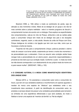 44
O luxo é, portanto, a infração dos limites impostos pela sociedade e pela
racionalidade. As formas do luxo envolvem a multiplicidade dos sentidos e
são frequentemente utilizadas como inspiração para novas formas de
produto. Um elemento de seu perfil em relação ao núcleo dos Linker
People. (MORACE, 2012, p. 63)
Boechat (1996, p. 106) atribui o medo ao sentimento de perda, seja da
atenção ou dos momentos vividos. Medo de se desligar de um grupo e de não ter
mais controle sobre a própria realidade - esta é a maneira junguiana de discutir o
comportamento humano de acordo com a mitologia. Para explicar as especificidades
dos comportamentos, vale-se do mito de Psíque, atribuindo a ele as razões pelas
quais o consumidor Unique tem medo de se desligar dos pais e de situações
confortáveis, negando, assim, a vida adulta. Através da união de Psíque com Eros,
Psíque desliga-se do contato e da ligação que tem com sua mãe, como que se
houvesse a morte da mesma.
Trazendo tal mito para o comportamento Unique, pode-se perceber o eterno
medo de crescer e se tornar adulto, exatamente por temer a morte dos momentos e
da personalidade que o antecedem. Como se assumir esta condição adulta fosse
renegar toda a personalidade de um eterno jovem, assumindo responsabilidades e
privando-se dos bens que sua condição impõe. Conforme o autor, “o medo da morte
da mãe deveria corresponder a um deslocamento do seu próprio medo de morrer em
si para nascer mulher”. (BOECHAT, 1996, p. 103)
4 O CONSUMO AUTORAL E A MODA COMO MANIFESTAÇÃO IDENTITÁRIA
DOS UNIQUE SONS
Morace (2012, p. 13) caracteriza o consumidor autor como o consumidor do
futuro, que tem em sua verdadeira essência o inconformismo em apenas aguardar e
receber da marca uma espécie de “ditadura” que estabelece onde o seu
investimento deve acontecer. A partir da identificação do consumidor autor, os
produtos e serviços deixam de possuir uma verdadeira personalidade para tornarem-
se símbolos de uma experiência diferenciada e que será avaliada, de modo a
fidelizar e tornar uma espécie de “membro da família” ou “fiel da religião”.
 