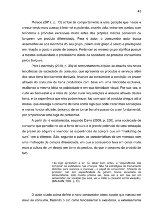 45
Morace (2012, p. 13) atribui tal comportamento a uma geração que nasce e
cresce tendo mais acesso à Internet e podendo, através dela, entrar em contato com
tendência e produtos exclusivos muito antes das próprias marcas pensarem ou
lançarem um produto diferenciado. Para o autor, o consumidor autor busca
assemelhar-se aos membros do seu grupo, porém este grupo é seleto e privilegiado
em relação a gosto e poder de compra. Pertencer ao mesmo grupo significa possuir
a mesma exclusividade e preciosismo diante da sociedade de produtos consumidos
pelos Uniques.
Para Lipovetsky (2010, p. 39) tal comportamento explica-se através das novas
tendências da sociedade de consumo, que apresenta os produtos e serviços além
dos seus bens teoricamente duráveis, levando ao consumidor a condição de prazer
através do consumo de bens produzidos com base em uma felicidade exclusiva,
exaltando a mesma ideia na publicidade e em sua identidade visual. Por sua vez, o
culto ao bem-estar e a ideia de poder curar inquietações e anseios através destes
bens, e da experiência que eles podem trazer, faz com que tal conduta chegue até a
massa, que enxerga o consumo de bens como algo que pode trazer mais sensações
e menos funcionalidade, deixando de se tornar banal e passando a ser fundamental,
por proporcionar uma fuga de problemas.
A partir daí é estabelecida, segundo Davis (2009, p. 250), uma sociedade de
consumo que percebe no ato a fonte de cura e o grande potencial de uma sensação
de prazer ao adquirir e vivenciar as experiências de compra que um “marketing de
cura” tem a oferecer. São, segundo o autor, as características de um mercado com
uma motivação de compra diferenciada, em que o consumidor leva em conta muito
mais a cultura de um desejo em torno do produto, do que o consumo do produto de
fato.
Tão logo aprendem a ler, ou talvez bem antes, a “dependência das
compras” se estabelece nas crianças. Não há estratégias de treinamento
distintas para meninos e meninas - o papel de consumidor, diferente do
produtor, não tem especificidade de gênero. Numa sociedade de
consumidores, todo mundo precisa ser, deve ser e tem que ser um
consumidor por vocação (ou seja, ver e tratar o consumo como vocação).
(BAUMAN, 2007, p. 73)
O autor citado acima define o novo consumidor como aquele que nasceu em
meio ao consumo, tratando o ato como fundamental à existência, e extremamente
 