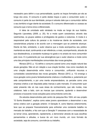 46
necessário para definir a sua personalidade, quanto os traços formados por ela ao
longo dos anos. O consumo é parte destes traços e para o consumidor autor, o
consumo é parte da sua identidade, porque é através dele que o consumidor define
o seu território e lugar diante da sociedade. É o consumo diferenciado e o acesso ao
consumo que o torna único e diferenciado.
A ideia de unicidade está retratada na moda ao longo de sua história.
Segundo Lipovetsky (2009, p. 25), foi a moda quem caracterizou através das
vestimentas, os grupos seletos e privilegiados de gostos e costumes. A moda é a
responsável pela cultura do parecer e do mostrar-se diante da sociedade, com
características próprias e de acordo com a mensagem que se pretende alcançar.
Diante do fato, entretanto, o autor observa que a moda acompanhou seu público
mantendo-se atual, continuando a ser referência, e mais, acompanhando, através de
sua obsolescência, a constante mudança no gosto e no anseio do novo consumidor
pelo novo. E é justamente por sua abrangência que o autor observa a moda como
uma das principais manifestações consumistas das novas gerações.
Morace (2012, p. 13) define o consumo autoral como uma reação natural das
atuais gerações. Não só em relação a sua criação familiar, mas como resultado de
uma criação desenvolvida entre marca e consumidor, unificando recursos e
curiosidades características das novas gerações. Morace (2012, p. 13) enxerga a
nova geração como jovens fantasticamente criativos e multitarefas e, justamente por
este comportamento, e por uma mente empreendedora, os percebe como uma
empresa criativa a ser disputada pelas marcas e pelo mercado. O consumidor quer
estar presente não só nas suas áreas de conhecimento, que são muitas, mas
colaborar, lado a lado, com as marcas que consome, ajudando a desenvolver
produtos e buscando novas soluções para consumidores como ele.
Os estudos desenvolvidos pelo centro de pesquisa Box 1824, em seu projeto
“O Sonho Brasileiro”, explica como estes jovens aprenderam a desenvolver o seu
senso criativo com a geração anterior. A Geração X, como falamos anteriormente,
teve que se preparar financeiramente para enfrentar uma constante batalha no
mercado de trabalho, e fez com que a Geração Y crescesse com a necessidade de
se tornar única, aprendendo, rapidamente, a demonstrar através de suas escolhas
pensamentos e atitudes, a busca de um novo mundo, um novo formato de
sociedade, seja de consumo, convivência ou trabalho.
 
