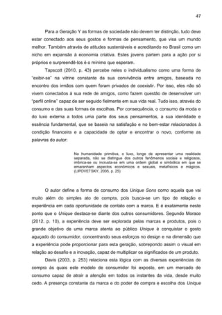 47
Para a Geração Y as formas de sociedade não devem ter distinção, tudo deve
estar conectado aos seus gostos e formas de pensamento, que visa um mundo
melhor. Também através de atitudes sustentáveis e acreditando no Brasil como um
nicho em expansão à economia criativa. Estes jovens partem para a ação por si
próprios e surpreendê-los é o mínimo que esperam.
Tapscott (2010, p. 43) percebe neles o individualismo como uma forma de
“exibir-se” na vitrine constante da sua convivência entre amigos, baseada no
encontro dos irmãos com quem foram privados de coexistir. Por isso, eles não só
vivem conectados à sua rede de amigos, como fazem questão de desenvolver um
“perfil online” capaz de ser seguido fielmente em sua vida real. Tudo isso, através do
consumo e das suas formas de escolhas. Por consequência, o consumo da moda e
do luxo externa a todos uma parte dos seus pensamentos, a sua identidade e
essência fundamental, que se baseia na satisfação e no bem-estar relacionados à
condição financeira e a capacidade de optar e encontrar o novo, conforme as
palavras do autor:
Na humanidade primitiva, o luxo, longe de apresentar uma realidade
separada, não se distingue dos outros fenômenos sociais e religiosos,
imbrica-se ou incrusta-se em uma ordem global e simbólica em que se
emaranham aspectos econômicos e sexuais, metafísicos e mágicos.
(LIPOVETSKY, 2005, p. 25)
O autor define a forma de consumo dos Unique Sons como aquela que vai
muito além do simples ato de compra, pois busca-se um tipo de relação e
experiência em cada oportunidade de contato com a marca. E é exatamente neste
ponto que o Unique destaca-se diante dos outros consumidores. Segundo Morace
(2012, p. 10), a experiência deve ser explorada pelas marcas e produtos, pois o
grande objetivo de uma marca atenta ao público Unique é conquistar o gosto
aguçado do consumidor, concentrando seus esforços no design e na dimensão que
a experiência pode proporcionar para esta geração, sobrepondo assim o visual em
relação ao desafio e a inovação, capaz de multiplicar os significados de um produto.
Davis (2003, p. 253) relaciona esta lógica com as diversas experiências de
compra às quais este modelo de consumidor foi exposto, em um mercado de
consumo capaz de atrair a atenção em todos os instantes da vida, desde muito
cedo. A presença constante da marca e do poder de compra e escolha dos Unique
 
