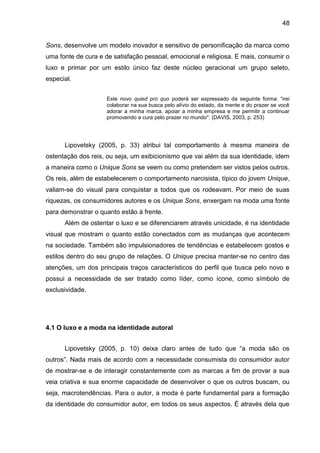 48
Sons, desenvolve um modelo inovador e sensitivo de personificação da marca como
uma fonte de cura e de satisfação pessoal, emocional e religiosa. E mais, consumir o
luxo e primar por um estilo único faz deste núcleo geracional um grupo seleto,
especial.
Este novo quied pro quo poderá ser expressado da seguinte forma: “irei
colaborar na sua busca pelo alívio do estado, da mente e do prazer se você
adorar a minha marca, apoiar a minha empresa e me permitir a continuar
promovendo a cura pelo prazer no mundo". (DAVIS, 2003, p. 253)
Lipovetsky (2005, p. 33) atribui tal comportamento à mesma maneira de
ostentação dos reis, ou seja, um exibicionismo que vai além da sua identidade, idem
a maneira como o Unique Sons se veem ou como pretendem ser vistos pelos outros.
Os reis, além de estabelecerem o comportamento narcisista, típico do jovem Unique,
valiam-se do visual para conquistar a todos que os rodeavam. Por meio de suas
riquezas, os consumidores autores e os Unique Sons, enxergam na moda uma fonte
para demonstrar o quanto estão à frente.
Além de ostentar o luxo e se diferenciarem através unicidade, é na identidade
visual que mostram o quanto estão conectados com as mudanças que acontecem
na sociedade. Também são impulsionadores de tendências e estabelecem gostos e
estilos dentro do seu grupo de relações. O Unique precisa manter-se no centro das
atenções, um dos principais traços característicos do perfil que busca pelo novo e
possui a necessidade de ser tratado como líder, como ícone, como símbolo de
exclusividade.
4.1 O luxo e a moda na identidade autoral
Lipovetsky (2005, p. 10) deixa claro antes de tudo que “a moda são os
outros”. Nada mais de acordo com a necessidade consumista do consumidor autor
de mostrar-se e de interagir constantemente com as marcas a fim de provar a sua
veia criativa e sua enorme capacidade de desenvolver o que os outros buscam, ou
seja, macrotendências. Para o autor, a moda é parte fundamental para a formação
da identidade do consumidor autor, em todos os seus aspectos. É através dela que
 