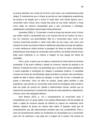 49
os jovens delimitam seu círculo de convívio e até onde o seu comportamento pode
chegar. É mostrando-se que o Unique se permite as mais instigadoras experiências
de compra e de relação com a marca. É neste setor, sem dúvida alguma, que o
consumidor autor Unique Sons investe boa parte de sua renda, tratando a moda
como artigo de extrema necessidade para a boa convivência e felicidade,
estabilizando a identidade autoral deste núcleo geracional.
Lipovestky (2009, p. 13) percebe a moda ao longo dos séculos como a forma
que melhor retrata a necessidade que o ser humano teve de se mostrar, de criar o
seu “eu” exclusivo, sua personalidade. Não só o consumidor autor, como o ser
humano consumista percebe a moda muito além da sua roupa, mas como uma
maneira de contar sua própria história e referências adquiridas ao longo da trajetória.
A moda manteve-se intacta durante a passagem de todas as áreas consumistas,
justamente por esse desejo do consumidor autor primitivo, de retratar através do seu
estilo quem realmente é, ou mesmo a imagem do que deseja ser diante da
sociedade.
Para o autor, é assim que se explica a soberania da moda diante de diversas
sociedades. É ela quem implanta o desejo do consumo, através da sedução e do
efêmero. É através da moda e da publicidade que o consumidor busca satisfazer-se
e saciar angústias e frustrações em relação à sociedade moderna. A sociedade
consome em busca de uma felicidade capaz de distrair os anseios vida conturbada e
repleta de altos e baixos. Diante da situação, a moda não só traz a sensação de
prazer e bem-estar, como vai além da compra, passa pelos sentidos e pela
experiência. Isso permite ao consumidor autor sentir-se privilegiado pela escolha e
pelo seu poder de compra em relação a determinadas marcas, sentido que as
mesmas lhe acompanham e transformam através de cada experiência, despertando,
inclusive, seus mais refugiados talentos.
Para Morace (2012, p. 14) o comportamento do consumidor autor é
compartilhado com um grupo seleto e com gostos diferenciados. Ele faz questão de
exibir o objeto de consumo através da Internet ou mesmo em ambientes como
festivais repletos de jovens de mesma faixa etária. É baseado neste tipo de
comportamento que são desenvolvidos produtos para uso compartilhado. Para o
autor tal comportamento coletivo se fundamenta na necessidade que o consumidor
autor tem de autenticar o que julga ser a imagem de si próprio. Ele precisa do
 