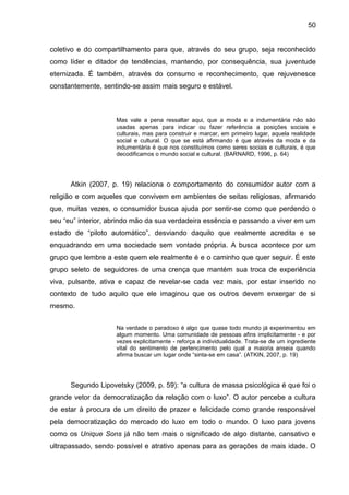 50
coletivo e do compartilhamento para que, através do seu grupo, seja reconhecido
como líder e ditador de tendências, mantendo, por consequência, sua juventude
eternizada. É também, através do consumo e reconhecimento, que rejuvenesce
constantemente, sentindo-se assim mais seguro e estável.
Mas vale a pena ressaltar aqui, que a moda e a indumentária não são
usadas apenas para indicar ou fazer referência a posições sociais e
culturais, mas para construir e marcar, em primeiro lugar, aquela realidade
social e cultural. O que se está afirmando é que através da moda e da
indumentária é que nos constituímos como seres sociais e culturais, é que
decodificamos o mundo social e cultural. (BARNARD, 1996, p. 64)
Atkin (2007, p. 19) relaciona o comportamento do consumidor autor com a
religião e com aqueles que convivem em ambientes de seitas religiosas, afirmando
que, muitas vezes, o consumidor busca ajuda por sentir-se como que perdendo o
seu “eu” interior, abrindo mão da sua verdadeira essência e passando a viver em um
estado de “piloto automático”, desviando daquilo que realmente acredita e se
enquadrando em uma sociedade sem vontade própria. A busca acontece por um
grupo que lembre a este quem ele realmente é e o caminho que quer seguir. É este
grupo seleto de seguidores de uma crença que mantém sua troca de experiência
viva, pulsante, ativa e capaz de revelar-se cada vez mais, por estar inserido no
contexto de tudo aquilo que ele imaginou que os outros devem enxergar de si
mesmo.
Na verdade o paradoxo é algo que quase todo mundo já experimentou em
algum momento. Uma comunidade de pessoas afins implicitamente - e por
vezes explicitamente - reforça a individualidade. Trata-se de um ingrediente
vital do sentimento de pertencimento pelo qual a maioria anseia quando
afirma buscar um lugar onde “sinta-se em casa”. (ATKIN, 2007, p. 19)
Segundo Lipovetsky (2009, p. 59): “a cultura de massa psicológica é que foi o
grande vetor da democratização da relação com o luxo”. O autor percebe a cultura
de estar à procura de um direito de prazer e felicidade como grande responsável
pela democratização do mercado do luxo em todo o mundo. O luxo para jovens
como os Unique Sons já não tem mais o significado de algo distante, cansativo e
ultrapassado, sendo possível e atrativo apenas para as gerações de mais idade. O
 