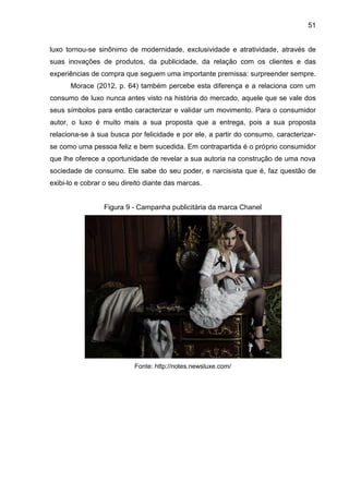 51
luxo tornou-se sinônimo de modernidade, exclusividade e atratividade, através de
suas inovações de produtos, da publicidade, da relação com os clientes e das
experiências de compra que seguem uma importante premissa: surpreender sempre.
Morace (2012, p. 64) também percebe esta diferença e a relaciona com um
consumo de luxo nunca antes visto na história do mercado, aquele que se vale dos
seus símbolos para então caracterizar e validar um movimento. Para o consumidor
autor, o luxo é muito mais a sua proposta que a entrega, pois a sua proposta
relaciona-se à sua busca por felicidade e por ele, a partir do consumo, caracterizar-
se como uma pessoa feliz e bem sucedida. Em contrapartida é o próprio consumidor
que lhe oferece a oportunidade de revelar a sua autoria na construção de uma nova
sociedade de consumo. Ele sabe do seu poder, e narcisista que é, faz questão de
exibi-lo e cobrar o seu direito diante das marcas.
Figura 9 - Campanha publicitária da marca Chanel
Fonte: http://notes.newsluxe.com/
 
