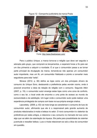 53
Figura 12 - Campanha publicitária da marca Prada
Fonte: http://www.thesilverpen.com/
Para o público Unique, a marca torna-se a religião que deve ser seguida e
adorada pelo grupo, que comprará os lançamentos, e esperará horas a fio para ser
um dos primeiros a adquirir a novidade. É aí que o consumidor passa a se tornar
parte principal da divulgação da marca, tornando-se não apenas um consumidor
autor importante, mas um fã, um consumidor fidelizado e pronto a converter mais
seguidores para esta “seita”.
Morace (2012, p. 66) define as lojas como um dos principais drivers de
consumo do Unique Sons, destacando a preferência pelas wonder rooms, onde é
possível encontrar a ideia da relação de religião com o consumo. Segundo Atkin
(2007, p. 19), o consumidor autor enxerga estas lojas como uma zona de conforto,
como o seu lar, o local onde ele encontra a uma porta de acesso ao mundo da
exclusividade e da satisfação. Um lugar onde o consumidor autor pode realizar uma
experiência privilegiada de compra com base na sua própria energia criativa.
Lipovetsky (2009, p. 63) vai mais longe ao caracterizar o consumo de luxo do
consumidor autor, afirmando que ele é o responsável pelo grande aumento de
produtos relacionados à moda e beleza no setor. O novo consumidor é o detentor da
preferência por estes artigos, e relaciona o seu consumo no mercado de luxo como
algo que vai além da ostentação da riqueza. Ele parte para possibilidade de ostentar
juventude e ressaltar beleza. Luxo e moda relacionam-se sob a ótica do consumidor
em questão.
 