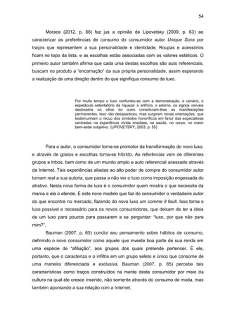 54
Morace (2012, p. 66) faz jus a opinião de Lipovetsky (2009, p. 63) ao
caracterizar as preferências de consumo do consumidor autor Unique Sons por
traços que representem a sua personalidade e identidade. Roupas e acessórios
ficam no topo da lista, e as escolhas estão associadas com os valores estéticos. O
primeiro autor também afirma que cada uma destas escolhas são auto referenciais,
buscam no produto a “encarnação” da sua própria personalidade, assim esperando
a realização de uma direção dentro do que signifiqua consumo de luxo.
Por muito tempo o luxo confundiu-se com a demonstração, o cenário, o
espetáculo ostentatório da riqueza: o artifício, o adorno, os signos visíveis
destinados no olhar do outro constituíam-lhes as manifestações
permanentes. Isso não desapareceu, mas surgiram novas orientações que
testemunham o recuo dos símbolos honoríficos em favor das expectativas
centradas na experiência vivida imediata, na saúde, no corpo, no maior
bem-estar subjetivo. (LIPOVETSKY, 2003, p. 55)
Para o autor, o consumidor torna-se promotor da transformação do novo luxo,
e através de gostos e escolhas torna-se híbrido. As referências vem de diferentes
grupos e tribos, bem como de um mundo amplo e auto referencial acessado através
da Internet. Tais experiências aliadas ao alto poder de compra do consumidor autor
tornam real a sua autoria, que passa a não ver o luxo como imposição engessada do
atrativo. Nesta nova forma de luxo é o consumidor quem mostra o que necessita da
marca e ela o atende. É este novo modelo que faz do consumidor o verdadeiro autor
do que encontra no mercado, fazendo do novo luxo um comme it fault. Isso torna o
luxo possível e necessário para os novos consumidores, que deixam de ter a ideia
de um luxo para poucos para passarem a se perguntar: “luxo, por que não para
mim?”.
Bauman (2007, p. 65) conclui seu pensamento sobre hábitos de consumo,
definindo o novo consumidor como aquele que investe boa parte de sua renda em
uma espécie de “afiliação”, aos grupos dos quais pretende pertencer. É ele,
portanto, que o caracteriza e o infiltra em um grupo seleto e único que consome de
uma maneira diferenciada e exclusiva. Bauman (2007, p. 65) percebe tais
características como traços construídos na mente deste consumidor por meio da
cultura na qual ele cresce inserido, não somente através do consumo de moda, mas
também apontando a sua relação com a Internet.
 