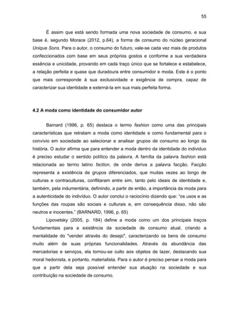 55
É assim que está sendo formada uma nova sociedade de consumo, e sua
base é, segundo Morace (2012, p.64), a forma de consumo do núcleo geracional
Unique Sons. Para o autor, o consumo do futuro, vale-se cada vez mais de produtos
confeccionados com base em seus próprios gostos e conforme a sua verdadeira
essência e unicidade, provando em cada traço único que se fortalece e estabelece,
a relação perfeita e quase que duradoura entre consumidor e moda. Este é o ponto
que mais corresponde à sua exclusividade e exigência de compra, capaz de
caracterizar sua identidade e externá-la em sua mais perfeita forma.
4.2 A moda como identidade do consumidor autor
Barnard (1996, p. 65) destaca o termo fashion como uma das principais
características que retratam a moda como identidade e como fundamental para o
convívio em sociedade ao selecionar e analisar grupos de consumo ao longo da
história. O autor afirma que para entender a moda dentro da identidade do individuo
é preciso estudar o sentido político da palavra. A família da palavra fashion está
relacionada ao termo latino faction, de onde deriva a palavra facção. Facção
representa a existência de grupos diferenciados, que muitas vezes ao longo de
culturas e contraculturas, conflitaram entre sim, tanto pelo ideais de identidade e,
também, pela indumentária, definindo, a partir de então, a importância da moda para
a autenticidade do indivíduo. O autor conclui o raciocínio dizendo que: “os usos e as
funções das roupas são sociais e culturais e, em consequência disso, não são
neutros e inocentes.” (BARNARD, 1996, p. 65)
Lipovetsky (2005, p. 184) define a moda como um dos principais traços
fundamentais para a existência da sociedade de consumo atual, criando a
mentalidade do "vender através do desejo", caracterizando os bens de consumo
muito além de suas próprias funcionalidades. Através da abundância das
mercadorias e serviços, ela tornou-se culto aos objetos de lazer, destacando sua
moral hedonista, e portanto, materialista. Para o autor é preciso pensar a moda para
que a partir dela seja possível entender sua atuação na sociedade e sua
contribuição na sociedade de consumo.
 