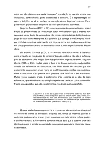 57
autor, um alto status e uma certa “vantagem” em relação ao demais, mostra sua
inteligência, conhecimento, gosto diferenciado e confiável. É a representação de
como o indivíduo se vê e, também, a marcação de um lugar no consumo. Fazer
parte de um grupo seleto e exigente é se sentir pertencente à sociedade.
Segundo Bauman (2007, p. 72), a nova geração do consumo líquido, possui
traços da personalidade do consumidor autor, considerando que o mesmo não
consegue se ver diante da sociedade se não com as características de identidade do
grupo do qual estima fazer parte. É a partir daí que começa o consumo pelo luxo e
por produtos exclusivos, pois investir boa parte da renda em produtos que o inclua
em um grupo seleto torna-o um consumidor autor e, mais especificamente, Unique
Sons.
No entanto, Castilhos (2004, p. 57) destaca que muitas vezes a coerência
entre o visual e as referências de pensamentos não existem e não são o suficiente
para se estabelecer uma relação com o grupo ao qual julga-se pertencer. Segundo
(Davis, 2007, p. 253), muitas vezes o luxo e os traços realmente estabelecidos,
através das referências do consumidor, são feitos através de símbolos que não
exatamente representam o luxo real e as tendências reais exigidas pela sociedade
onde o consumidor autor precisa estar presente para satisfazer o seu narcisismo.
Muitas vezes, naquele grupo, é exatamente onde encontra-se a falta de reais
referências, que o narcisismo e a arrogância podem se destacar, pois o consumidor
frustra-se ao perceber que não é exatamente a referência que busca refletir.
A aquisição e o uso de roupas novas é uma forma, cada vez mais bem
documentada, pela qual algumas pessoas tentam alterar o seu humor. Isso
vem sendo cada vez mais bem documentado, pois parece que um número
crescente de pessoas tornou-se viciada nos sentimentos que experimentam
ao usar uma coisa nova. (BARNARD, 2003, p. 93)
O autor ainda destaca que a moda e o consumo são a maneira mais autoral
de mostrar-se diante da sociedade. Segundo ele, temos os mesmos poderes e
costumes, podemos viver em um grupo e conviver com determinada cultura, porém,
é através da moda, e praticamente somente através dela, que é possível criar uma
identidade única e apostar na unicidade como grande potencial e diferencial diante
da sociedade.
 