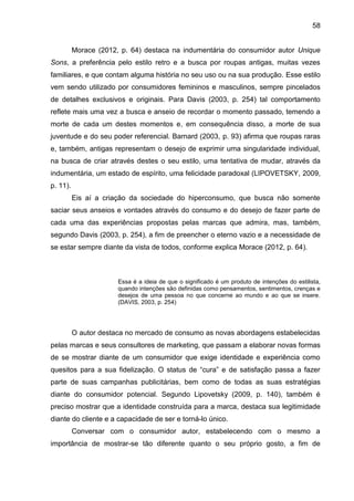 58
Morace (2012, p. 64) destaca na indumentária do consumidor autor Unique
Sons, a preferência pelo estilo retro e a busca por roupas antigas, muitas vezes
familiares, e que contam alguma história no seu uso ou na sua produção. Esse estilo
vem sendo utilizado por consumidores femininos e masculinos, sempre pincelados
de detalhes exclusivos e originais. Para Davis (2003, p. 254) tal comportamento
reflete mais uma vez a busca e anseio de recordar o momento passado, temendo a
morte de cada um destes momentos e, em consequência disso, a morte de sua
juventude e do seu poder referencial. Barnard (2003, p. 93) afirma que roupas raras
e, também, antigas representam o desejo de exprimir uma singularidade individual,
na busca de criar através destes o seu estilo, uma tentativa de mudar, através da
indumentária, um estado de espírito, uma felicidade paradoxal (LIPOVETSKY, 2009,
p. 11).
Eis aí a criação da sociedade do hiperconsumo, que busca não somente
saciar seus anseios e vontades através do consumo e do desejo de fazer parte de
cada uma das experiências propostas pelas marcas que admira, mas, também,
segundo Davis (2003, p. 254), a fim de preencher o eterno vazio e a necessidade de
se estar sempre diante da vista de todos, conforme explica Morace (2012, p. 64).
Essa é a ideia de que o significado é um produto de intenções do estilista,
quando intenções são definidas como pensamentos, sentimentos, crenças e
desejos de uma pessoa no que concerne ao mundo e ao que se insere.
(DAVIS, 2003, p. 254)
O autor destaca no mercado de consumo as novas abordagens estabelecidas
pelas marcas e seus consultores de marketing, que passam a elaborar novas formas
de se mostrar diante de um consumidor que exige identidade e experiência como
quesitos para a sua fidelização. O status de “cura” e de satisfação passa a fazer
parte de suas campanhas publicitárias, bem como de todas as suas estratégias
diante do consumidor potencial. Segundo Lipovetsky (2009, p. 140), também é
preciso mostrar que a identidade construída para a marca, destaca sua legitimidade
diante do cliente e a capacidade de ser e torná-lo único.
Conversar com o consumidor autor, estabelecendo com o mesmo a
importância de mostrar-se tão diferente quanto o seu próprio gosto, a fim de
 
