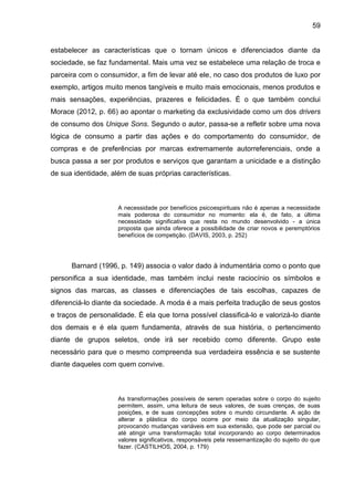 59
estabelecer as características que o tornam únicos e diferenciados diante da
sociedade, se faz fundamental. Mais uma vez se estabelece uma relação de troca e
parceira com o consumidor, a fim de levar até ele, no caso dos produtos de luxo por
exemplo, artigos muito menos tangíveis e muito mais emocionais, menos produtos e
mais sensações, experiências, prazeres e felicidades. É o que também conclui
Morace (2012, p. 66) ao apontar o marketing da exclusividade como um dos drivers
de consumo dos Unique Sons. Segundo o autor, passa-se a refletir sobre uma nova
lógica de consumo a partir das ações e do comportamento do consumidor, de
compras e de preferências por marcas extremamente autorreferenciais, onde a
busca passa a ser por produtos e serviços que garantam a unicidade e a distinção
de sua identidade, além de suas próprias características.
A necessidade por benefícios psicoespirituais não é apenas a necessidade
mais poderosa do consumidor no momento: ela é, de fato, a última
necessidade significativa que resta no mundo desenvolvido - a única
proposta que ainda oferece a possibilidade de criar novos e peremptórios
benefícios de competição. (DAVIS, 2003, p. 252)
Barnard (1996, p. 149) associa o valor dado à indumentária como o ponto que
personifica a sua identidade, mas também inclui neste raciocínio os símbolos e
signos das marcas, as classes e diferenciações de tais escolhas, capazes de
diferenciá-lo diante da sociedade. A moda é a mais perfeita tradução de seus gostos
e traços de personalidade. É ela que torna possível classificá-lo e valorizá-lo diante
dos demais e é ela quem fundamenta, através de sua história, o pertencimento
diante de grupos seletos, onde irá ser recebido como diferente. Grupo este
necessário para que o mesmo compreenda sua verdadeira essência e se sustente
diante daqueles com quem convive.
As transformações possíveis de serem operadas sobre o corpo do sujeito
permitem, assim, uma leitura de seus valores, de suas crenças, de suas
posições, e de suas concepções sobre o mundo circundante. A ação de
alterar a plástica do corpo ocorre por meio da atualização singular,
provocando mudanças variáveis em sua extensão, que pode ser parcial ou
até atingir uma transformação total incorporando ao corpo determinados
valores significativos, responsáveis pela ressemantização do sujeito do que
fazer. (CASTILHOS, 2004, p. 179)
 