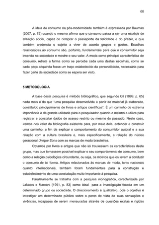 60
A ideia de consumo na pós-modernidade também é expressada por Bauman
(2007, p. 75) quando o mesmo afirma que o consumo passa a ser uma espécie de
afiliação social, capaz de comprar o passaporte da felicidade e do prazer, e que
também credencia o sujeito a viver de acordo grupos e gostos. Escolhas
relacionadas ao consumo são, portanto, fundamentais para que o consumidor seja
inserido na sociedade e mostre o seu valor. A moda como principal característica de
consumo, retrata a forma como se percebe cada uma destas escolhas, como se
cada peça adquirida fosse um traço estabelecido da personalidade, necessária para
fazer parte da sociedade como se espera ser visto.
5 METODOLOGIA
A base desta pesquisa é método bibliográfico, que segundo Gil (1999, p. 65)
nada mais é do que “uma pesquisa desenvolvida a partir de material já elaborado,
constituído principalmente de livros e artigos científicos”. É um caminho de extrema
importância e de grande utilidade para o pesquisador quando o mesmo a utiliza para
registrar e constatar dados de acesso restrito ou mesmo do passado. Neste caso,
iremos nos valer da bibliografia existente para, por meio dela, entender e construir
uma caminho, a fim de explicar o comportamento do consumidor autoral e a sua
relação com a cultura brasileira e, mais especificamente, a relação do núcleo
geracional Unique Sons com as marcas de moda brasileiras.
Optamos por livros e artigos que não só trouxessem as características deste
grupo, mas que tornassem possível explicar o seu comportamento de consumo, bem
como a relação psicológica circundante, ou seja, os motivos que os levam a conduzir
o consumo de tal forma. Artigos relacionados às marcas de moda, tanto nacionais
quanto internacionais, também foram fundamentais para a construção e
estabelecimento de uma constatação muito importante à pesquisa.
Paralelamente se trabalha com a pesquisa monográfica, caracterizada por
Lakatos e Marconi (1991, p. 83) como ideal para a investigação focada em um
determinado grupo ou sociedade. O direcionamento é qualitativo, pois o objetivo é
investigar um determinado público sobre o ponto de vista de suas sensações e
vivências, incapazes de serem mensuradas através de questões exatas e rígidas
 