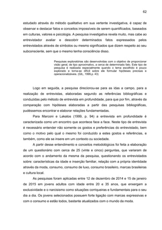 62
estudado através do método qualitativo em sua vertente investigativa, é capaz de
observar e destacar fatos e conceitos impossíveis de serem quantificados, baseados
em culturas, valores e psicologia. A pesquisa investigativa revela muito, mas cabe ao
entrevistador avaliar e descobrir determinados fatos expressados pelos
entrevistados através de símbolos ou mesmo significados que dizem respeito ao seu
subconsciente, sem que o mesmo tenha consciência disso.
Pesquisas exploratórias são desenvolvidas com o objetivo de proporcionar
visão geral, de tipo aproximativo, a cerca de determinado fato. Este tipo de
pesquisa é realizada especialmente quando o tema escolhido é pouco
explorado e torna-se difícil sobre ele formular hipóteses precisas e
operacionalizáveis. (GIL, 1999,p. 43)
Logo em seguida, a pesquisa direcionou-se para as idas a campo, para a
realização de entrevistas, elaboradas segundo as referências bibliográficas e
conduzidas pelo método de entrevista em profundidade, para que por fim, através da
comparação com hipóteses elaboradas a partir das pesquisas bibliográficas,
pudéssemos encontrar e elaborar relações fundamentadas.
Para Marconi e Lakatos (1999, p. 94) a entrevista em profundidade é
caracterizada como um encontro que acontece face a face. Neste tipo de entrevista
é necessário entender não somente os gostos e preferências do entrevistado, bem
como o motivo pelo qual o mesmo foi conduzido a estes gostos e referências, e
também, como ele se insere em um contexto ou sociedade.
A partir desse entendimento e conceitos metodológicos foi feita a elaboração
de um questionário com cerca de 25 (vinte e cinco) perguntas, que variaram de
acordo com o andamento da mesma da pesquisa, questionando os entrevistados
sobre: características da idade e inserção familiar, relação com a própria identidade
através da moda, consumo, consumo de luxo, consumo brasileiro, marcas brasileiras
e cultura local.
As pesquisas foram aplicadas entre 12 de dezembro de 2014 e 15 de janeiro
de 2015 em jovens adultos com idade entre 20 e 35 anos, que enxergam a
exclusividade e o narcisismo como situações corriqueiras e fundamentais para o seu
dia a dia. Os jovens selecionados possuem forte ligação com marcas expressivas e
com o consumo e estão todos, bastante atualizados com o mundo da moda.
 
