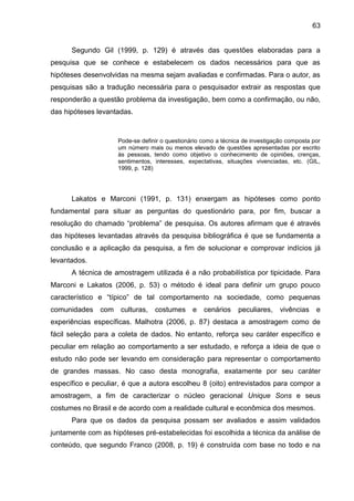 63
Segundo Gil (1999, p. 129) é através das questões elaboradas para a
pesquisa que se conhece e estabelecem os dados necessários para que as
hipóteses desenvolvidas na mesma sejam avaliadas e confirmadas. Para o autor, as
pesquisas são a tradução necessária para o pesquisador extrair as respostas que
responderão a questão problema da investigação, bem como a confirmação, ou não,
das hipóteses levantadas.
Pode-se definir o questionário como a técnica de investigação composta por
um número mais ou menos elevado de questões apresentadas por escrito
às pessoas, tendo como objetivo o conhecimento de opiniões, crenças,
sentimentos, interesses, expectativas, situações vivenciadas, etc. (GIL,
1999, p. 128)
Lakatos e Marconi (1991, p. 131) enxergam as hipóteses como ponto
fundamental para situar as perguntas do questionário para, por fim, buscar a
resolução do chamado “problema” de pesquisa. Os autores afirmam que é através
das hipóteses levantadas através da pesquisa bibliográfica é que se fundamenta a
conclusão e a aplicação da pesquisa, a fim de solucionar e comprovar indícios já
levantados.
A técnica de amostragem utilizada é a não probabilística por tipicidade. Para
Marconi e Lakatos (2006, p. 53) o método é ideal para definir um grupo pouco
característico e “típico” de tal comportamento na sociedade, como pequenas
comunidades com culturas, costumes e cenários peculiares, vivências e
experiências específicas. Malhotra (2006, p. 87) destaca a amostragem como de
fácil seleção para a coleta de dados. No entanto, reforça seu caráter específico e
peculiar em relação ao comportamento a ser estudado, e reforça a ideia de que o
estudo não pode ser levando em consideração para representar o comportamento
de grandes massas. No caso desta monografia, exatamente por seu caráter
específico e peculiar, é que a autora escolheu 8 (oito) entrevistados para compor a
amostragem, a fim de caracterizar o núcleo geracional Unique Sons e seus
costumes no Brasil e de acordo com a realidade cultural e econômica dos mesmos.
Para que os dados da pesquisa possam ser avaliados e assim validados
juntamente com as hipóteses pré-estabelecidas foi escolhida a técnica da análise de
conteúdo, que segundo Franco (2008, p. 19) é construída com base no todo e na
 