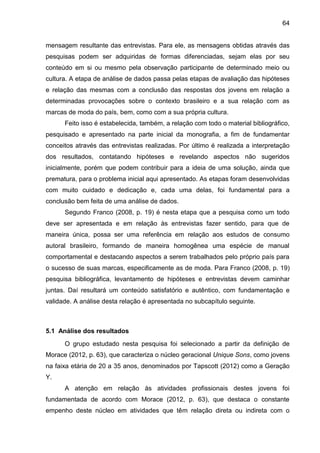 64
mensagem resultante das entrevistas. Para ele, as mensagens obtidas através das
pesquisas podem ser adquiridas de formas diferenciadas, sejam elas por seu
conteúdo em si ou mesmo pela observação participante de determinado meio ou
cultura. A etapa de análise de dados passa pelas etapas de avaliação das hipóteses
e relação das mesmas com a conclusão das respostas dos jovens em relação a
determinadas provocações sobre o contexto brasileiro e a sua relação com as
marcas de moda do país, bem, como com a sua própria cultura.
Feito isso é estabelecida, também, a relação com todo o material bibliográfico,
pesquisado e apresentado na parte inicial da monografia, a fim de fundamentar
conceitos através das entrevistas realizadas. Por último é realizada a interpretação
dos resultados, contatando hipóteses e revelando aspectos não sugeridos
inicialmente, porém que podem contribuir para a ideia de uma solução, ainda que
prematura, para o problema inicial aqui apresentado. As etapas foram desenvolvidas
com muito cuidado e dedicação e, cada uma delas, foi fundamental para a
conclusão bem feita de uma análise de dados.
Segundo Franco (2008, p. 19) é nesta etapa que a pesquisa como um todo
deve ser apresentada e em relação às entrevistas fazer sentido, para que de
maneira única, possa ser uma referência em relação aos estudos de consumo
autoral brasileiro, formando de maneira homogênea uma espécie de manual
comportamental e destacando aspectos a serem trabalhados pelo próprio país para
o sucesso de suas marcas, especificamente as de moda. Para Franco (2008, p. 19)
pesquisa bibliográfica, levantamento de hipóteses e entrevistas devem caminhar
juntas. Daí resultará um conteúdo satisfatório e autêntico, com fundamentação e
validade. A análise desta relação é apresentada no subcapítulo seguinte.
5.1 Análise dos resultados
O grupo estudado nesta pesquisa foi selecionado a partir da definição de
Morace (2012, p. 63), que caracteriza o núcleo geracional Unique Sons, como jovens
na faixa etária de 20 a 35 anos, denominados por Tapscott (2012) como a Geração
Y.
A atenção em relação às atividades profissionais destes jovens foi
fundamentada de acordo com Morace (2012, p. 63), que destaca o constante
empenho deste núcleo em atividades que têm relação direta ou indireta com o
 