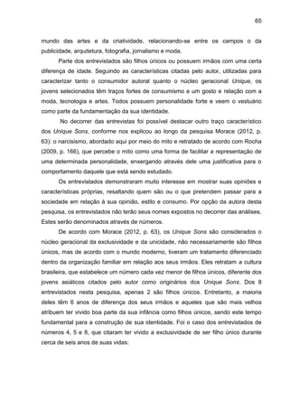 65
mundo das artes e da criatividade, relacionando-se entre os campos o da
publicidade, arquitetura, fotografia, jornalismo e moda.
Parte dos entrevistados são filhos únicos ou possuem irmãos com uma certa
diferença de idade. Seguindo as características citadas pelo autor, utilizadas para
caracterizar tanto o consumidor autoral quanto o núcleo geracional Unique, os
jovens selecionados têm traços fortes de consumismo e um gosto e relação com a
moda, tecnologia e artes. Todos possuem personalidade forte e veem o vestuário
como parte da fundamentação da sua identidade.
No decorrer das entrevistas foi possível destacar outro traço característico
dos Unique Sons, conforme nos explicou ao longo da pesquisa Morace (2012, p.
63): o narcisismo, abordado aqui por meio do mito e retratado de acordo com Rocha
(2009, p. 166), que percebe o mito como uma forma de facilitar a representação de
uma determinada personalidade, enxergando através dele uma justificativa para o
comportamento daquele que está sendo estudado.
Os entrevistados demonstraram muito interesse em mostrar suas opiniões e
características próprias, resaltando quem são ou o que pretendem passar para a
sociedade em relação à sua opinião, estilo e consumo. Por opção da autora desta
pesquisa, os entrevistados não terão seus nomes expostos no decorrer das análises.
Estes serão denominados através de números.
De acordo com Morace (2012, p. 63), os Unique Sons são considerados o
núcleo geracional da exclusividade e da unicidade, não necessariamente são filhos
únicos, mas de acordo com o mundo moderno, tiveram um tratamento diferenciado
dentro da organização familiar em relação aos seus irmãos. Eles retratam a cultura
brasileira, que estabelece um número cada vez menor de filhos únicos, diferente dos
jovens asiáticos citados pelo autor como originários dos Unique Sons. Dos 8
entrevistados nesta pesquisa, apenas 2 são filhos únicos. Entretanto, a maioria
deles têm 6 anos de diferença dos seus irmãos e aqueles que são mais velhos
atribuem ter vivido boa parte da sua infância como filhos únicos, sendo este tempo
fundamental para a construção de sua identidade. Foi o caso dos entrevistados de
números 4, 5 e 8, que citaram ter vivido a exclusividade de ser filho único durante
cerca de seis anos de suas vidas:
 