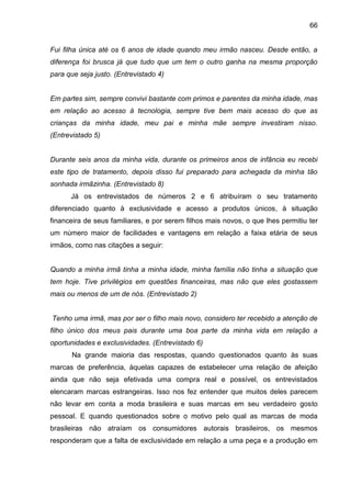 66
Fui filha única até os 6 anos de idade quando meu irmão nasceu. Desde então, a
diferença foi brusca já que tudo que um tem o outro ganha na mesma proporção
para que seja justo. (Entrevistado 4)
Em partes sim, sempre convivi bastante com primos e parentes da minha idade, mas
em relação ao acesso à tecnologia, sempre tive bem mais acesso do que as
crianças da minha idade, meu pai e minha mãe sempre investiram nisso.
(Entrevistado 5)
Durante seis anos da minha vida, durante os primeiros anos de infância eu recebi
este tipo de tratamento, depois disso fui preparado para achegada da minha tão
sonhada irmãzinha. (Entrevistado 8)
Já os entrevistados de números 2 e 6 atribuíram o seu tratamento
diferenciado quanto à exclusividade e acesso a produtos únicos, à situação
financeira de seus familiares, e por serem filhos mais novos, o que lhes permitiu ter
um número maior de facilidades e vantagens em relação a faixa etária de seus
irmãos, como nas citações a seguir:
Quando a minha irmã tinha a minha idade, minha família não tinha a situação que
tem hoje. Tive privilégios em questões financeiras, mas não que eles gostassem
mais ou menos de um de nós. (Entrevistado 2)
Tenho uma irmã, mas por ser o filho mais novo, considero ter recebido a atenção de
filho único dos meus pais durante uma boa parte da minha vida em relação a
oportunidades e exclusividades. (Entrevistado 6)
Na grande maioria das respostas, quando questionados quanto às suas
marcas de preferência, àquelas capazes de estabelecer uma relação de afeição
ainda que não seja efetivada uma compra real e possível, os entrevistados
elencaram marcas estrangeiras. Isso nos fez entender que muitos deles parecem
não levar em conta a moda brasileira e suas marcas em seu verdadeiro gosto
pessoal. E quando questionados sobre o motivo pelo qual as marcas de moda
brasileiras não atraíam os consumidores autorais brasileiros, os mesmos
responderam que a falta de exclusividade em relação a uma peça e a produção em
 