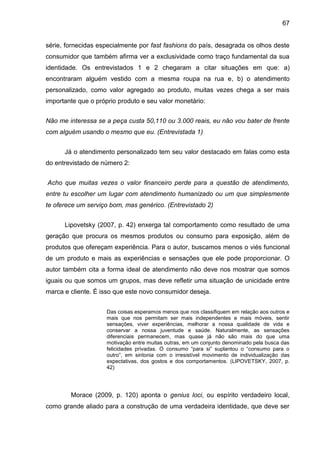 67
série, fornecidas especialmente por fast fashions do país, desagrada os olhos deste
consumidor que também afirma ver a exclusividade como traço fundamental da sua
identidade. Os entrevistados 1 e 2 chegaram a citar situações em que: a)
encontraram alguém vestido com a mesma roupa na rua e, b) o atendimento
personalizado, como valor agregado ao produto, muitas vezes chega a ser mais
importante que o próprio produto e seu valor monetário:
Não me interessa se a peça custa 50,110 ou 3.000 reais, eu não vou bater de frente
com alguém usando o mesmo que eu. (Entrevistada 1)
Já o atendimento personalizado tem seu valor destacado em falas como esta
do entrevistado de número 2:
Acho que muitas vezes o valor financeiro perde para a questão de atendimento,
entre tu escolher um lugar com atendimento humanizado ou um que simplesmente
te oferece um serviço bom, mas genérico. (Entrevistado 2)
Lipovetsky (2007, p. 42) enxerga tal comportamento como resultado de uma
geração que procura os mesmos produtos ou consumo para exposição, além de
produtos que ofereçam experiência. Para o autor, buscamos menos o viés funcional
de um produto e mais as experiências e sensações que ele pode proporcionar. O
autor também cita a forma ideal de atendimento não deve nos mostrar que somos
iguais ou que somos um grupos, mas deve refletir uma situação de unicidade entre
marca e cliente. É isso que este novo consumidor deseja.
Das coisas esperamos menos que nos classifiquem em relação aos outros e
mais que nos permitam ser mais independentes e mais móveis, sentir
sensações, viver experiências, melhorar a nossa qualidade de vida e
conservar a nossa juventude e saúde. Naturalmente, as sensações
diferenciais permanecem, mas quase já não são mais do que uma
motivação entre muitas outras, em um conjunto denominado pela busca das
felicidades privadas. O consumo “para si” suplantou o “consumo para o
outro”, em sintonia com o irresistível movimento de individualização das
expectativas, dos gostos e dos comportamentos. (LIPOVETSKY, 2007, p.
42)
Morace (2009, p. 120) aponta o genius loci, ou espírito verdadeiro local,
como grande aliado para a construção de uma verdadeira identidade, que deve ser
 