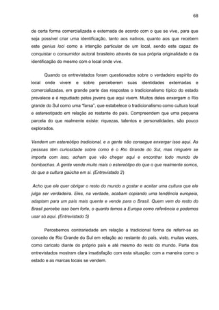 68
de certa forma comercializada e externada de acordo com o que se vive, para que
seja possível criar uma identificação, tanto aos nativos, quanto aos que recebem
este genius loci como a intenção particular de um local, sendo este capaz de
conquistar o consumidor autoral brasileiro através de sua própria originalidade e da
identificação do mesmo com o local onde vive.
Quando os entrevistados foram questionados sobre o verdadeiro espírito do
local onde vivem e sobre perceberem suas identidades externadas e
comercializadas, em grande parte das respostas o tradicionalismo típico do estado
prevalece e é repudiado pelos jovens que aqui vivem. Muitos deles enxergam o Rio
grande do Sul como uma “farsa”, que estabelece o tradicionalismo como cultura local
e estereotipado em relação ao restante do país. Compreendem que uma pequena
parcela do que realmente existe: riquezas, talentos e personalidades, são pouco
explorados.
Vendem um estereótipo tradicional, e a gente não consegue enxergar isso aqui. As
pessoas têm curiosidade sobre como é o Rio Grande do Sul, mas ninguém se
importa com isso, acham que vão chegar aqui e encontrar todo mundo de
bombachas. A gente vende muito mais o estereótipo do que o que realmente somos,
do que a cultura gaúcha em si. (Entrevistado 2)
Acho que ele quer obrigar o resto do mundo a gostar e aceitar uma cultura que ele
julga ser verdadeira. Eles, na verdade, acabam copiando uma tendência europeia,
adaptam para um país mais quente e vende para o Brasil. Quem vem do resto do
Brasil percebe isso bem forte, o quanto temos a Europa como referência e podemos
usar só aqui. (Entrevistado 5)
Percebemos contrariedade em relação a tradicional forma de referir-se ao
conceito de Rio Grande do Sul em relação ao restante do país, visto, muitas vezes,
como caricato diante do próprio país e até mesmo do resto do mundo. Parte dos
entrevistados mostram clara insatisfação com esta situação: com a maneira como o
estado e as marcas locais se vendem.
 
