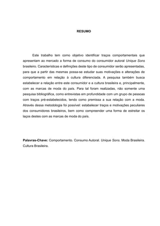 RESUMO
Este trabalho tem como objetivo identificar traços comportamentais que
apresentam ao mercado a forma de consumo do consumidor autoral Unique Sons
brasileiro. Características e definições deste tipo de consumidor serão apresentadas,
para que a partir das mesmas possa-se estudar suas motivações e alterações de
comportamento em relação à cultura diferenciada. A pesquisa também busca
estabelecer a relação entre este consumidor e a cultura brasileira e, principalmente,
com as marcas de moda do país. Para tal foram realizadas, não somente uma
pesquisa bibliográfica, como entrevistas em profundidade com um grupo de pessoas
com traços pré-estabelecidos, tendo como premissa a sua relação com a moda.
Através dessa metodologia foi possível: estabelecer traços e motivações peculiares
dos consumidores brasileiros, bem como compreender uma forma de estreitar os
laços destes com as marcas de moda do país.
Palavras-Chave: Comportamento. Consumo Autoral. Unique Sons. Moda Brasileira.
Cultura Brasileira.
 