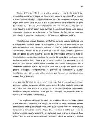 69
Rocha (2009, p. 163) define a cultura como um conjunto de experiências
vivenciadas constantemente por um determinado grupo na sociedade. Para o autor,
o tradicionalismo abordado pelo jovens é um traço de simbolismo externado pela
região onde vivem para divulgar a sua suposta cultura para o restante do país.
Entretanto o autor define a verdadeira cultura como uma forma de captar o ponto de
vista do nativo e, sendo assim, suas vivências e experiências dentro deste grupo e
sociedade. Conforme as entrevistas, o Rio Grande do Sul vale-se mais dos
simbolismos do que das experiências e opiniões nativas existentes no local.
Outro fato que se deve destacar é a influência europeia naquele que talvez seja
o único estado brasileiro capaz de acompanhar o inverno europeu, onde se tem
estações demarcas, comportamento diferente do clima tropical do restante do país.
Tal influência, tratando-se de Rio Grande do Sul e do Brasil, também é percebida
sob um ponto de vista negativo quando os entrevistados afirmam a falta de
originalidade do consumidor brasileiro na escolha de sua própria identidade, como
também no estilo e design das marcas de moda brasileiras que apoiam-se na moda
europeia para atender consumidores nacionais, sem antes preocupar-se com a
verdadeira identidade cultural do seu país, nem com o biótipo dos corpos de sua
própria população. Acompanhemos as palavras do entrevistado 2 quando
questionado sobre os traços da cultura brasileira que deveriam ser valorizados pelas
marcas de moda do país:
Acho que elas deveriam se basear muito mais no padrão brasileiro, hoje as marcas
procuram padrões europeus e nós não somos assim. A mulher brasileira tem curvas,
os homens são mais altos e a gente não tem o mesmo estilo deles. Muitas vezes
tendências chegam atrasadas, acho que falta enxergar um pouquinho mais as
coisas que são nossas. (Entrevistado 2)
Tal inspiração excessiva de referências europeias nos leva ao próximo ponto
a ser analisado a pesquisa. Em relação às marcas de moda brasileiras, nossos
entrevistados foram questionados sobre como estas marcas deveriam trabalhar para
conquistar o consumidor autoral Unique Sons brasileiro e sobre qual ponto da
cultura brasileira deveria realmente ser explorada para chamar a atenção deste
público. Em sua maioria os entrevistados percebem o Brasil e o estereótipo vendido
 