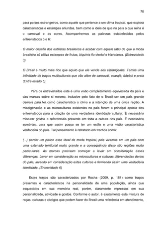 70
para países estrangeiros, como aquele que pertence a um clima tropical, que explora
características e estampas oriundas, bem como a ideia de que no país o que reina é
o carnaval e as cores. Acompanhemos as palavras estabelecidas pelos
entrevistados 3 e 6:
O maior desafio dos estilistas brasileiros é acabar com aquele tabu de que a moda
brasileira só utiliza estampas de frutas, biquínis fio-dental e Havaianas. (Entrevistado
3)
O Brasil é muito mais rico que aquilo que ele vende aos estrangeiros. Temos uma
infinidade de traços multiculturais que vão além de carnaval, acarajé, futebol e praia
(Entrevistado 6).
Para os entrevistados esta é uma visão completamente equivocada do país e
das marcas sobre si mesmo, inclusive pelo fato de o Brasil ser um país grande
demais para ter como característica o clima e a intenção de uma única região. A
miscigenação e as microculturas existentes no país foram a principal aposta dos
entrevistados para a criação de uma verdadeira identidade cultural. É necessário
misturar gostos e referenciais presente em toda a cultura dos país. É necessário
somá-las, para que assim possa se ter um estilo e uma visão característica
verdadeira do país. Tal pensamento é retratado em trechos como:
(...) perder um pouco esse ideal de moda tropical, pois vivemos em um país com
uma extensão territorial muito grande e a consequência disso são regiões muito
particulares. As marcas precisam começar a levar em consideração essas
diferenças. Levar em consideração as microculturas e culturas diferenciadas dentro
do país, levando em consideração estas culturas e formando assim uma verdadeira
identidade. (Entrevistado 6)
Estes traços são caracterizados por Rocha (2009, p. 164) como traços
presentes e característicos na personalidade de uma população, ainda que
esquecidos em sua memória real, porém, claramente impressos em sua
personalidade, atividade e gostos. Conforme o autor, é exatamente esta mistura de
raças, culturas e códigos que podem fazer do Brasil uma referência em atendimento,
 