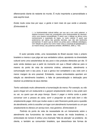 71
diferenciando diante do restante do mundo. É muito importante a personalidade e
este espírito local.
Existe muita coisa boa por aqui, a gente é bem mais do que verde e amarelo.
(Entrevistado 4)
(...) a biodiversidade cultural define, por sua vez e em outro patamar, a
espécie humana e deve ser considerada como biodiversidade da natureza:
como uma riqueza compartilhada. É assim que o diálogo se afirma como
conhecimento e superação do logos, no outro cultural. É assim que
poderíamos ser salvos das grandes derrotas, que não são facilmente
perceptíveis. É assim que se abrem as portas para a reflexão estratégica,
com relação ao genius loci como motor único e universal da globalização e,
ao mesmo tempo, seu poderoso antídoto. (MORACE, 2009, p. 130)
O autor percebe então, uma necessidade do Brasil escutar mais o próprio
brasileiro e menos o que julga ser sua verdadeira cultura, apostando na diversidade
cultural como uma característica de seu povo e dos produtos oferecidos por ele. O
autor ainda destaca que a partir do momento em que o Brasil voltar-se para si
mesmo do ponto de vista da economia criativa, artesanato, atendimento e
comunicação com o seu povo, é que o genius loci completará o seu ciclo com a
menor margem de erro possível. Entretanto, nossos entrevistados apontam em
relação ao atendimento brasileiro, a falta de personalização e dedicação para
resolver os problemas de seus clientes:
Tenho valorizado muito ultimamente a humanização da marca. Por exemplo, eu não
quero chegar em um restaurante e o garçom simplesmente retirar o meu prato sem
eu ver, eu quero que ele peça licença. Quero ir pagar a minha conta e poder
conversar com a pessoa do caixa, sorrir e perguntar se está tudo bem e não
simplesmente pagar. Acho que muitas vezes o valor financeiro perde para a questão
de atendimento, entre tu escolher um lugar com atendimento humanizado ou um que
simplesmente te oferece um serviço bom, mas genérico. (Entrevistado 2)
Partindo do ponto de vista da necessidade de um treinamento sobre o
atendimento dos funcionários da maioria das marcas de moda brasileiras, o
entrevistado de número 8 atribui uma chamada “falta de atenção” ao problema do
cliente, e também ao consumidor brasileiro, que desconhece tais formas de
 