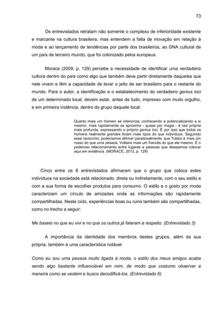 73
Os entrevistados retratam não somente o complexo de inferioridade existente
e marcante na cultura brasileira, mas entendem a falta de inovação em relação à
moda e ao lançamento de tendências por parte dos brasileiros, ao DNA cultural de
um país de terceiro mundo, que foi colonizado pelos europeus.
Morace (2009, p. 129) percebe a necessidade de identificar uma verdadeira
cultura dentro do país como algo que também deve partir diretamente daqueles que
nele vivem e têm a capacidade de levar o jeito de ser brasileiro para o restante do
mundo. Para o autor, a identificação e o estabelecimento do verdadeiro genius loci
de um determinado local, devem estar, antes de tudo, impresso com muito orgulho,
e em primeira instência, dentro do grupo daquele local.
Quanto mais um homem se interioriza, conhecendo e potencializando a si
mesmo, mais rapidamente se aproxima - quase por magia - à raiz própria
mais profunda, expressando o próprio genius loci. É por isso que todos os
homens realmente grandes foram mais tipos do que indivíduos. Seguindo
esse raciocínio, poderíamos afirmar paradoxalmente, que Tolstoi é mais um
russo do que uma pessoa; Voltaire mais um francês do que ele mesmo. É o
poderoso relacionamento entre lugares e pessoas que desejamos colocar
aqui em evidência. (MORACE, 2012, p. 129)
Cinco entre os 8 entrevistados afirmaram que o grupo que coloca estes
indivíduos na sociedade está relacionado, direta ou indiretamente, com o seu estilo e
com a sua forma de escolher produtos para consumo. O estilo e o gosto por moda
caracterizam um círculo de amizades onde as informações são rapidamente
compartilhadas. Neste ciclo, experiências boas ou ruins também são compartilhadas,
como no trecho a seguir:
Me baseio no que eu vivi e no que os outros já falaram a respeito. (Entrevistado 3)
A importância da identidade dos membros destes grupos, além da sua
própria, também é uma característica notável:
Como eu sou uma pessoa muito ligada à moda, o estilo dos meus amigos acaba
sendo algo bastante influenciável em mim, de modo que costumo observar a
maneira como se vestem e busco decodificá-los. (Entrevistado 6)
 