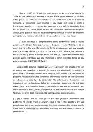74
Bauman (2007, p. 75) percebe estes grupos como tendo uma espécie de
“afiliação” por meio da sua forma de consumir. Ainda que de maneira inconsciente
estes grupos são formados e selecionados de acordo com suas tendências de
consumo. O consumidor autor enxerga o seu grupo com único e seleto e
fundamenta, através do consumo dos membros, a sua própria identidade. Para
Morace (2012, p. 63) estes grupos servem para disseminar o consumismo do jovem
Unique, para que este possa se estabelecer como exclusivo e ditador de tendência,
compondo uma vitrine de admiradores para a sua forma egocêntrica de ser.
O autor descreve o comportamento como fundamental para o núcleo
geracional dos Unique Sons. Segundo ele, os Uniques necessitam fazer parte de um
grupo que para eles seja diferenciado dentro da sociedade em que está inserido,
para que através destes grupos, o ato de compartilhar informações, culturas e
tendências seja possível. É através destes atos que os Uniques estabelecem a sua
posição quanto indivíduos que são referências a serem seguidas dentro do seu
próprio contexto. (MORACE, 2012,p. 21)
Esta geração, segundo Tapscott (2012, p. 21), possuem uma relação direta com
as marcas que apreciam, e esperam da mesma um atendimento humanizado e
personalizado, focado em fazer de seus produtos muito mais do que os mesmos se
propõem, mas causando uma experiência diferenciada através de sua capacidade
de adaptação a cada tipo de consumidor. Os entrevistados destacaram esta
importância em praticamente todas as entrevistas, ainda que de maneiras
diferenciadas, apontando tais traços como deficientes em marcas brasileiras, bem
como destacando este como o ponto principal de relacionamento com suas marcas
favoritas, que em 7 das 8 respostas, não fazem parte da autoria brasileira.
(...) pelos valores que ela tenta passar em seus produtos, resolvendo seus
problemas no sentido de ele se adaptar a você e não você se adaptar a ele. São
produtos que conversam contigo sem que tu precise se desconstruir para se adaptar
a ele. Fora a valorização da criatividade individual, bastante presente na marca.
(Entrevistado 2)
 