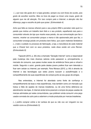 75
(...) por isso não gosto de ir a lojas grandes, sempre vou com fones de ouvido, pois
gosto de escolher sozinha. Mas na hora de pagar ou trocar uma roupa, gosto de
alguém que me dê atenção. Por isso compro pela a Internet, a atenção não faz
diferença, pago e escolho do jeito que quiser. (Entrevistado 4)
Acho que falta as marcas olharem para o seu próprio DNA e perceber nele qual é a
paixão que motiva um trabalho bem feito e o seu produto, espalhando isso para o
consumidor através da loja que mostra essa paixão, da sua comunicação que faz o
mesmo, mostrar ao consumidor porque a marca é tão apaixonada pelo que faz, o
consumidor enxerga paixão em produtos bem feitos, que usam materiais fantásticos
(...) todo o cuidado no processo de fabricação, a loja, a manufatura de cada material
que a Chanel tem com os seus produtos, nada disso existe em uma Renner.
(Entrevistado 8)
Tapscott (2010, p. 20) cita a chamada “Geração Internet” como a responsável
pela mudança dos mais diversos setores onde passaram e, principalmente, o
mercado de consumo, que passa muitas vezes da ambiência física para a virtual e
mobile. Segundo o autor, grande parte destes jovens prefere ficar sem televisão a
ficar sem celular ou Internet, por exemplo. Para Morace (2012, p. 64) é através da
Internet e das tecnologias que estes jovens buscam a autoafirmação e o
compartilhamento de suas experiências de compra junto ao seu grupo de amigos.
Nas entrevistas, a Internet foi abordada como fonte de confiança e
compartilhamento de boas e más experiências, mas também como um mercado que
traduz a falta de opções de marcas brasileiras, ou de uma forma defensiva ao
atendimento nas lojas. A Internet ainda torna possível a compra de peças usadas de
marcas admiradas por estes consumidores, que preferem ainda consumir uma peça
usada e enviada de outro país a aderirem a moda produzida por marcas brasileiras.
(...) prefiro comprar online e ter certeza de que eu não vou ver ninguém na rua
vestido como eu (Entrevistado 5)
 