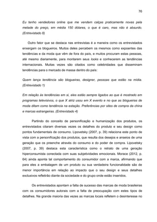 76
Eu tenho vendedores online que me vendem calças praticamente novas pela
metade do preço, em média 150 dólares, o que é caro, mas não é absurdo.
(Entrevistado 8)
Outro fator que se destaca nas entrevistas é a maneira como os entrevistados
enxergam os blogueiros. Muitos deles percebem os mesmos como expoentes das
tendências e da moda que vêm de fora do país, e muitos procuram estas pessoas,
até mesmo diariamente, para montarem seus looks e conhecerem as tendências
internacionais. Muitas vezes são citados como celebridades que disseminam
tendências para o mercado de massa dentro do país:
Quem lança tendência são blogueiras, designer, pessoas que estão na mídia.
(Entrevistado 1)
Em relação às tendências em si, eles estão sempre ligados ao que é mostrado em
programas televisivos, o que X atriz usou em X evento e no que as blogueiras de
moda ditam como tendência na estação. Preferências por sites de compra da china
e marcas estrangeiras. (Entrevistado 4)
Partindo do conceito de personificação e humanização dos produtos, os
entrevistados citaram diversas vezes os detalhes do produto e seu design como
pontos fundamentais de consumo. Lipovetsky (2007, p. 39) relaciona este ponto de
vista com a personificação dos produtos, que resulta dos desejos e anseios de uma
geração que os preenche através do consumo e do poder de compra. Lipovetsky
(2007, p. 39) destaca esta característica como o retrato de uma geração
hiperconsumista conectada com suas subjetividades emocionais. Morace (2012, p.
64) ainda aponta tal comportamento do consumidor com a marca, afirmando que
para eles a embalagem de um produto ou sua verdadeira funcionalidade são de
menor importância em relação ao impacto que o seu design e seus detalhes
exclusivos refletirão diante da sociedade e do grupo onde estão inseridos.
Os entrevistados apontam a falta de sucesso das marcas de moda brasileiras
com os consumidores autorais com a falta de preocupação com estes tipos de
detalhes. Na grande maioria das vezes as marcas locais refletem o desinteresse no
 