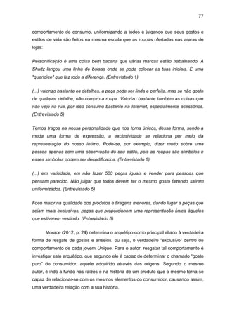 77
comportamento de consumo, uniformizando a todos e julgando que seus gostos e
estilos de vida são feitos na mesma escala que as roupas ofertadas nas araras de
lojas:
Personificação é uma coisa bem bacana que várias marcas estão trabalhando. A
Shultz lançou uma linha de bolsas onde se pode colocar as tuas iniciais. É uma
"queridice" que faz toda a diferença. (Entrevistado 1)
(...) valorizo bastante os detalhes, a peça pode ser linda e perfeita, mas se não gosto
de qualquer detalhe, não compro a roupa. Valorizo bastante também as coisas que
não vejo na rua, por isso consumo bastante na Internet, especialmente acessórios.
(Entrevistado 5)
Temos traços na nossa personalidade que nos torna únicos, dessa forma, sendo a
moda uma forma de expressão, a exclusividade se relaciona por meio da
representação do nosso íntimo. Pode-se, por exemplo, dizer muito sobre uma
pessoa apenas com uma observação do seu estilo, pois as roupas são símbolos e
esses símbolos podem ser decodificados. (Entrevistado 6)
(...) em variedade, em não fazer 500 peças iguais e vender para pessoas que
pensam parecido. Não julgar que todos devem ter o mesmo gosto fazendo saírem
uniformizados. (Entrevistado 5)
Foco maior na qualidade dos produtos e tiragens menores, dando lugar a peças que
sejam mais exclusivas, peças que proporcionem uma representação única àqueles
que estiverem vestindo. (Entrevistado 6)
Morace (2012, p. 24) determina o arquétipo como principal aliado à verdadeira
forma de resgate de gostos e anseios, ou seja, o verdadeiro “exclusivo” dentro do
comportamento de cada jovem Unique. Para o autor, resgatar tal comportamento é
investigar este arquétipo, que segundo ele é capaz de determinar o chamado “gosto
puro” do consumidor, aquele adquirido através das origens. Segundo o mesmo
autor, é indo a fundo nas raízes e na história de um produto que o mesmo torna-se
capaz de relacionar-se com os mesmos elementos do consumidor, causando assim,
uma verdadeira relação com a sua história.
 