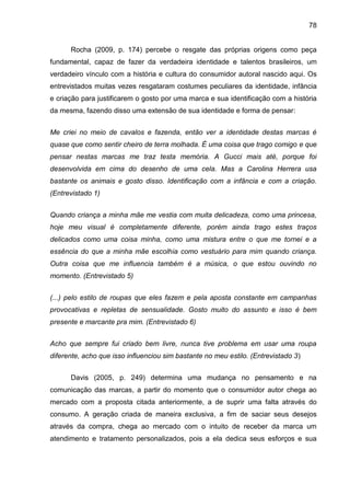 78
Rocha (2009, p. 174) percebe o resgate das próprias origens como peça
fundamental, capaz de fazer da verdadeira identidade e talentos brasileiros, um
verdadeiro vínculo com a história e cultura do consumidor autoral nascido aqui. Os
entrevistados muitas vezes resgataram costumes peculiares da identidade, infância
e criação para justificarem o gosto por uma marca e sua identificação com a história
da mesma, fazendo disso uma extensão de sua identidade e forma de pensar:
Me criei no meio de cavalos e fazenda, então ver a identidade destas marcas é
quase que como sentir cheiro de terra molhada. É uma coisa que trago comigo e que
pensar nestas marcas me traz testa memória. A Gucci mais até, porque foi
desenvolvida em cima do desenho de uma cela. Mas a Carolina Herrera usa
bastante os animais e gosto disso. Identificação com a infância e com a criação.
(Entrevistado 1)
Quando criança a minha mãe me vestia com muita delicadeza, como uma princesa,
hoje meu visual é completamente diferente, porém ainda trago estes traços
delicados como uma coisa minha, como uma mistura entre o que me tornei e a
essência do que a minha mãe escolhia como vestuário para mim quando criança.
Outra coisa que me influencia também é a música, o que estou ouvindo no
momento. (Entrevistado 5)
(...) pelo estilo de roupas que eles fazem e pela aposta constante em campanhas
provocativas e repletas de sensualidade. Gosto muito do assunto e isso é bem
presente e marcante pra mim. (Entrevistado 6)
Acho que sempre fui criado bem livre, nunca tive problema em usar uma roupa
diferente, acho que isso influenciou sim bastante no meu estilo. (Entrevistado 3)
Davis (2005, p. 249) determina uma mudança no pensamento e na
comunicação das marcas, a partir do momento que o consumidor autor chega ao
mercado com a proposta citada anteriormente, a de suprir uma falta através do
consumo. A geração criada de maneira exclusiva, a fim de saciar seus desejos
através da compra, chega ao mercado com o intuito de receber da marca um
atendimento e tratamento personalizados, pois a ela dedica seus esforços e sua
 
